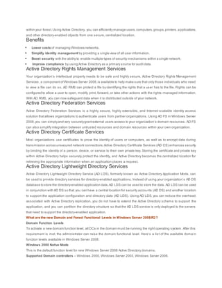 within your forest.Using Active Directory, you can efficiently manage users,computers,groups,printers,applications,
and other directory-enabled objects from one secure, centralized location.
Benefits
 Lower costs of managing Windows networks.
 Simplify identity management by providing a single view of all user information.
 Boost security with the ability to enable multiple types ofsecurity mechanisms within a single network.
 Improve compliance by using Active Directory as a primary source for audit data.
Active Directory Rights Management Services
Your organization’s intellectual property needs to be safe and highly secure. Active Directory Rights Management
Services, a componentofWindows Server 2008,is available to help make sure that only those individuals who need
to view a file can do so. AD RMS can protect a file by identifying the rights that a user has to the file. Rights can be
configured to allow a user to open, modify, print, forward, or take other actions with the rights -managed information.
With AD RMS, you can now safeguard data when it is distributed outside of your network.
Active Directory Federation Services
Active Directory Federation Services is a highly secure, highly extensible, and Internet-scalable identity access
solution thatallows organizations to authenticate users from partner organizations. Using AD FS in Windows Server
2008,you can simplyand very securelygrantexternal users access to your organization’s domain resources. AD FS
can also simplify integration between untrusted resources and domain resources within your own organization.
Active Directory Certificate Services
Most organizations use certificates to prove the identity of users or computers, as well as to encrypt data during
transmission across unsecured network connections.Active Directory Certificate Services (AD CS) enhances security
by binding the identity of a person, device, or service to their own private key. Storing the certificate and private key
within Active Directory helps securely protect the identity, and Active Directory becomes the centralized location for
retrieving the appropriate information when an application places a request.
Active Directory Lightweight Directory Services
Active Directory Lightweight Directory Service (AD LDS), formerly known as Active Directory Application Mode, can
be used to provide directory services for directory-enabled applications. Instead of using your organization’s AD DS
database to store the directory-enabled application data,AD LDS can be used to store the data. AD LDS can be used
in conjunction with AD DS so that you can have a central location for security accounts (AD DS) and another location
to support the application configuration and directory data (AD LDS). Using AD LDS, you can reduce the overhead
associated with Active Directory replication, you do not have to extend the Active Directory schema to support the
application, and you can partition the directory structure so that the AD LDS service is only deployed to the servers
that need to support the directory-enabled application.
What are the new Domain and Forest Functional Levels in Windows Server 2008/R2?
Domain Function Levels
To activate a new domain function level, all DCs in the domain must be running the right operating system. After this
requirement is met, the administrator can raise the domain functional level. Here’s a list of the available domai n
function levels available in Windows Server 2008:
Windows 2000 Native Mode
This is the default function level for new Windows Server 2008 Active Directory domains.
Supported Domain controllers – Windows 2000, Windows Server 2003, Windows Server 2008.
 