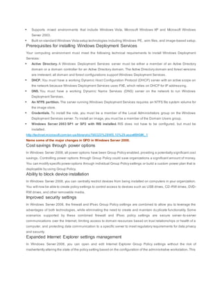 Supports mixed environments that include Windows Vista, Microsoft Windows XP and Microsoft Windows
Server 2003.
 Built on standard Windows Vista setup technologies including Windows PE, .wim files, and image-based setup.
Prerequisites for installing Windows Deployment Services
Your computing environment must meet the following technical requirements to install Windows Deployment
Services:
 Active Directory. A Windows Deployment Services server must be either a member of an Active Directory
domain or a domain controller for an Active Directory domain. The Active Directory domain and forest versions
are irrelevant; all domain and forest configurations support Windows Deployment Services.
 DHCP. You must have a working Dynamic Host Configuration Protocol (DHCP) server with an active scope on
the network because Windows Deployment Services uses PXE, which relies on DHCP for IP addressing.
 DNS. You must have a working Dynamic Name Services (DNS) server on the network to run Windows
Deployment Services.
 An NTFS partition. The server running Windows Deployment Services requires an NTFS file system volume for
the image store.
 Credentials. To install the role, you must be a member of the Local Administrators group on the Windows
Deployment Services server. To install an image, you must be a member of the Domain Users group.
 Windows Server 2003 SP1 or SP2 with RIS installed. RIS does not have to be configured, but must be
installed.
http://technet.microsoft.com/en-us/library/cc766320%28WS.10%29.aspx#BKMK_1
Name some of the major changes in GPO in Windows Server 2008.
Cost savings through power options
In Windows Server 2008, all power options have been Group Policy enabled, providing a potentially significant cost
savings. Controlling power options through Group Policy could save organizations a significant amount of money.
You can modify specific power options through individual Group Policy settings or build a custom power plan that is
deployable by using Group Policy.
Ability to block device installation
In Windows Server 2008, you can centrally restrict devices from being installed on computers in your organization.
You will now be able to create policy settings to control access to devices such as USB drives, CD-RW drives, DVD-
RW drives, and other removable media.
Improved security settings
In Windows Server 2008, the firewall and IPsec Group Policy settings are combined to allow you to leverage the
advantages of both technologies, while eliminating the need to create and maintain du plicate functionality. Some
scenarios supported by these combined firewall and IPsec policy settings are secure server-to-server
communications over the Internet, limiting access to domain resources based on trust relationships or health of a
computer, and protecting data communication to a specific server to meet regulatory requirements for data privacy
and security.
Expanded Internet Explorer settings management
In Windows Server 2008, you can open and edit Internet Explorer Group Policy settings without the risk of
inadvertently altering the state of the policy setting based on the configuration of the administrative workstation. This
 
