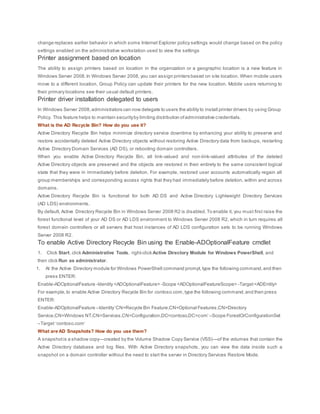 change replaces earlier behavior in which some Internet Explorer policy settings would change based on the policy
settings enabled on the administrative workstation used to view the settings
Printer assignment based on location
The ability to assign printers based on location in the organization or a geographic location is a new feature in
Windows Server 2008.In Windows Server 2008, you can assign printers based on site location. When mobile users
move to a different location, Group Policy can update their printers for the new location. Mobile users returning to
their primary locations see their usual default printers.
Printer driver installation delegated to users
In Windows Server 2008,administrators can now delegate to users the ability to install printer drivers by using Group
Policy. This feature helps to maintain securityby limiting distribution ofadministrative credentials.
What is the AD Recycle Bin? How do you use it?
Active Directory Recycle Bin helps minimize directory service downtime by enhancing your ability to preserve and
restore accidentally deleted Active Directory objects without restoring Active Directory data from backups, restarting
Active Directory Domain Services (AD DS), or rebooting domain controllers.
When you enable Active Directory Recycle Bin, all link-valued and non-link-valued attributes of the deleted
Active Directory objects are preserved and the objects are restored in their entirety to the same consistent logical
state that they were in immediately before deletion. For example, restored user accounts automatically regain all
group memberships and corresponding access rights that they had immediately before deletion, within and across
domains.
Active Directory Recycle Bin is functional for both AD DS and Active Directory Lightweight Directory Services
(AD LDS) environments.
By default, Active Directory Recycle Bin in Windows Server 2008 R2 is disabled.To enable it, you must first raise the
forest functional level of your AD DS or AD LDS environment to Windows Server 2008 R2, which in turn requires all
forest domain controllers or all servers that host instances of AD LDS configuration sets to be running Windows
Server 2008 R2.
To enable Active Directory Recycle Bin using the Enable-ADOptionalFeature cmdlet
1. Click Start, click Administrative Tools, right-click Active Directory Module for Windows PowerShell, and
then click Run as administrator.
1. At the Active Directory module for Windows PowerShell command prompt,type the following command,and then
press ENTER:
Enable-ADOptionalFeature -Identity <ADOptionalFeature> -Scope <ADOptionalFeatureScope> -Target<ADEntity>
For example,to enable Active Directory Recycle Bin for contoso.com,type the following command,and then press
ENTER:
Enable-ADOptionalFeature –Identity‘CN=Recycle Bin Feature,CN=Optional Features,CN=Directory
Service,CN=Windows NT,CN=Services,CN=Configuration,DC=contoso,DC=com’ –Scope ForestOrConfigurationSet
–Target ‘contoso.com’
What are AD Snapshots? How do you use them?
A snapshotis a shadow copy—created by the Volume Shadow Copy Service (VSS)—of the volumes that contain the
Active Directory database and log files. With Active Directory snapshots, you can view the data inside such a
snapshot on a domain controller without the need to start the server in Directory Services Restore Mode.
 