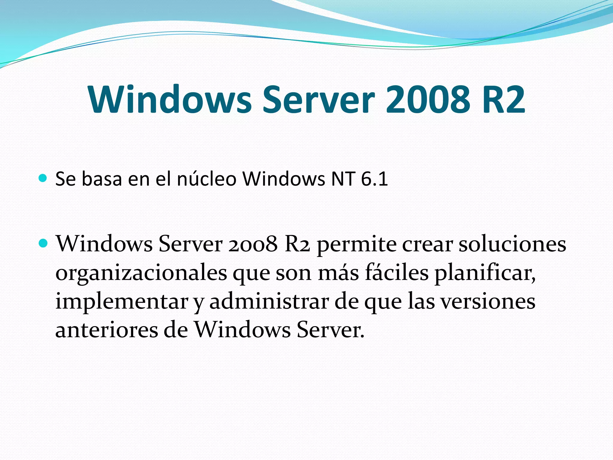 Windows Server 2008 R2
 Se basa en el núcleo Windows NT 6.1


 Windows Server 2008 R2 permite crear soluciones
  organizacionales que son más fáciles planificar,
  implementar y administrar de que las versiones
  anteriores de Windows Server.
 