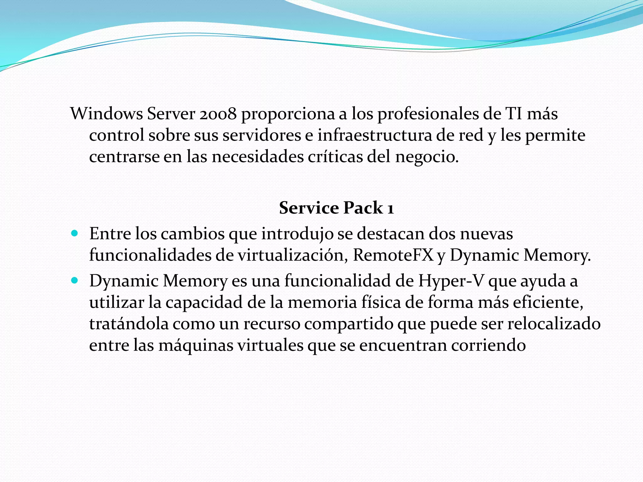Windows Server 2008 proporciona a los profesionales de TI más
 control sobre sus servidores e infraestructura de red y les permite
 centrarse en las necesidades críticas del negocio.

                            Service Pack 1
 Entre los cambios que introdujo se destacan dos nuevas
  funcionalidades de virtualización, RemoteFX y Dynamic Memory.
 Dynamic Memory es una funcionalidad de Hyper-V que ayuda a
  utilizar la capacidad de la memoria física de forma más eficiente,
  tratándola como un recurso compartido que puede ser relocalizado
  entre las máquinas virtuales que se encuentran corriendo
 