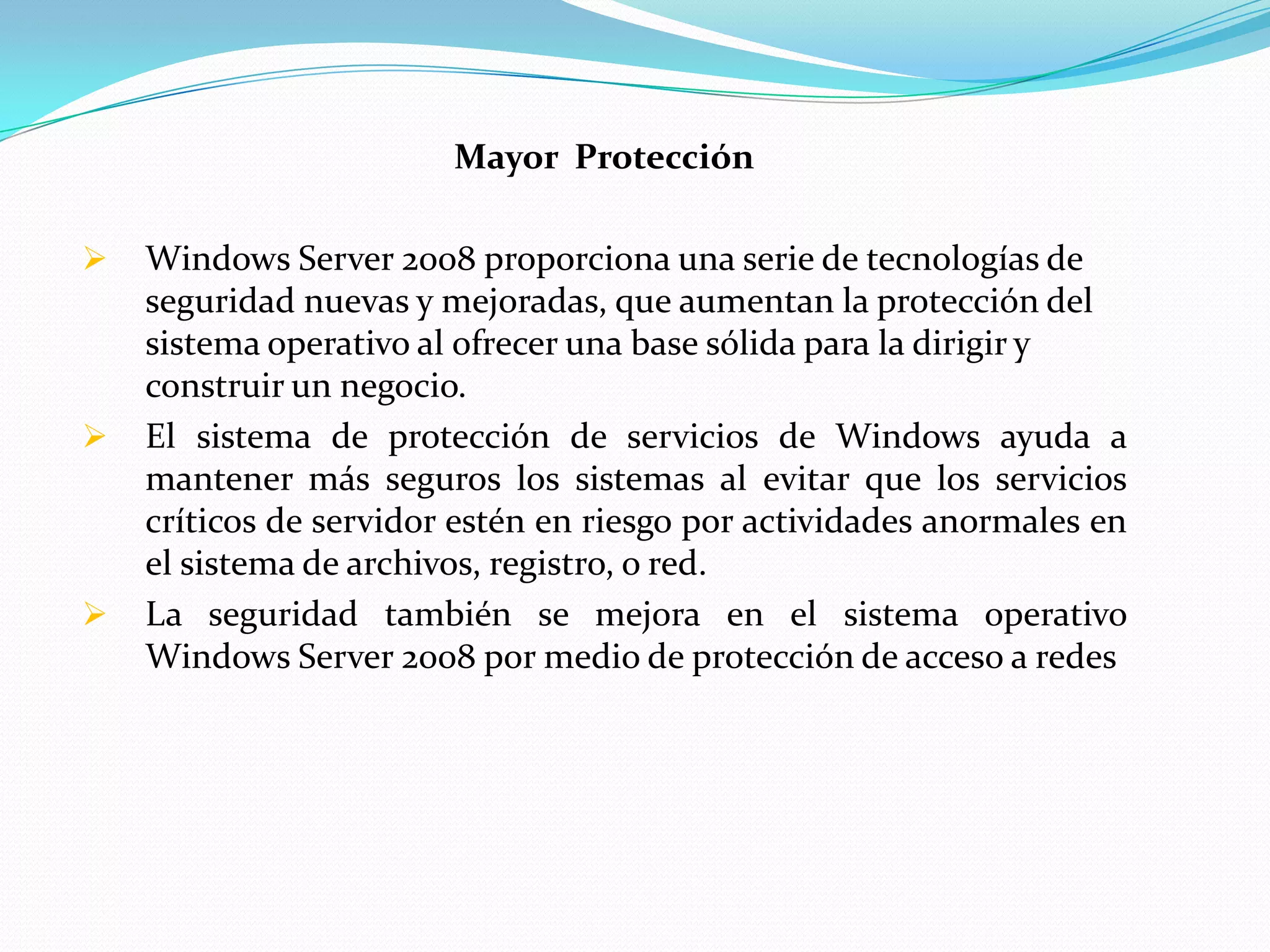 Mayor Protección

   Windows Server 2008 proporciona una serie de tecnologías de
    seguridad nuevas y mejoradas, que aumentan la protección del
    sistema operativo al ofrecer una base sólida para la dirigir y
    construir un negocio.
   El sistema de protección de servicios de Windows ayuda a
    mantener más seguros los sistemas al evitar que los servicios
    críticos de servidor estén en riesgo por actividades anormales en
    el sistema de archivos, registro, o red.
   La seguridad también se mejora en el sistema operativo
    Windows Server 2008 por medio de protección de acceso a redes
 