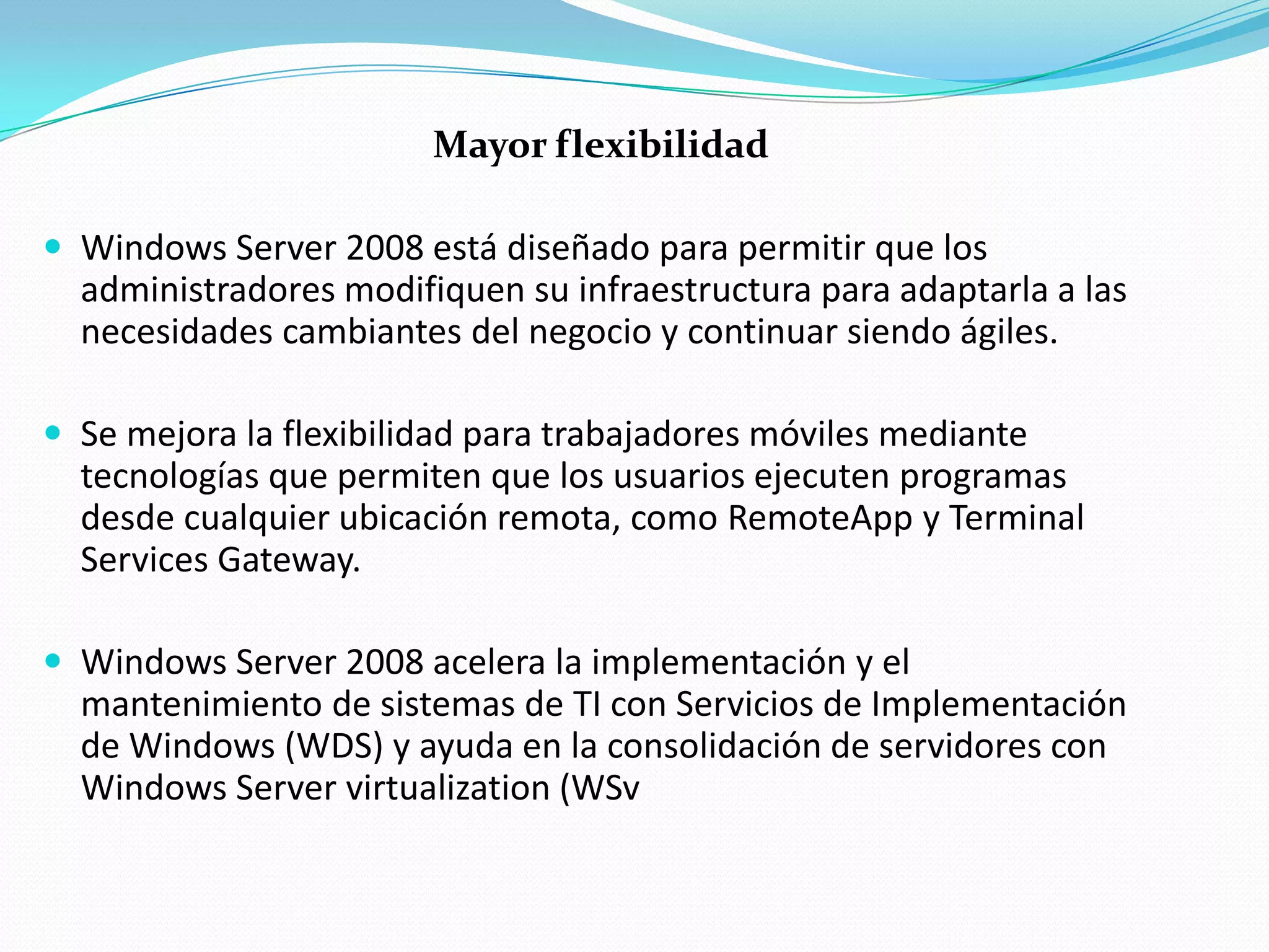 Mayor flexibilidad

 Windows Server 2008 está diseñado para permitir que los
  administradores modifiquen su infraestructura para adaptarla a las
  necesidades cambiantes del negocio y continuar siendo ágiles.

 Se mejora la flexibilidad para trabajadores móviles mediante
  tecnologías que permiten que los usuarios ejecuten programas
  desde cualquier ubicación remota, como RemoteApp y Terminal
  Services Gateway.

 Windows Server 2008 acelera la implementación y el
  mantenimiento de sistemas de TI con Servicios de Implementación
  de Windows (WDS) y ayuda en la consolidación de servidores con
  Windows Server virtualization (WSv
 