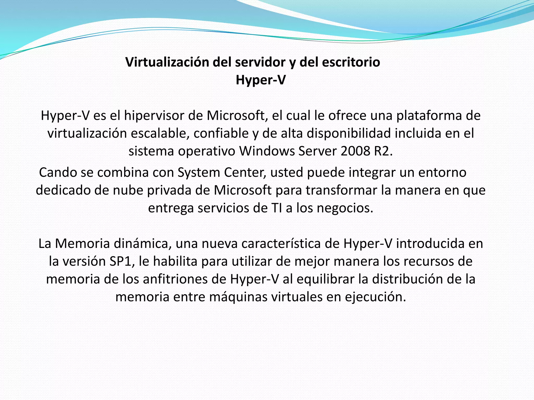 Virtualización del servidor y del escritorio
                                  Hyper-V

 Hyper-V es el hipervisor de Microsoft, el cual le ofrece una plataforma de
  virtualización escalable, confiable y de alta disponibilidad incluida en el
                sistema operativo Windows Server 2008 R2.
Cando se combina con System Center, usted puede integrar un entorno
dedicado de nube privada de Microsoft para transformar la manera en que
                    entrega servicios de TI a los negocios.

La Memoria dinámica, una nueva característica de Hyper-V introducida en
  la versión SP1, le habilita para utilizar de mejor manera los recursos de
 memoria de los anfitriones de Hyper-V al equilibrar la distribución de la
              memoria entre máquinas virtuales en ejecución.
 