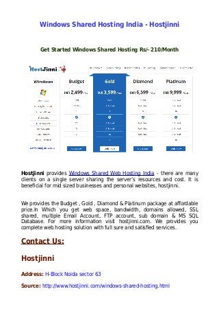 Windows Shared Hosting India - Hostjinni
Get Started Windows Shared Hosting Rs/- 210/Month
Hostjinni provides Windows Shared Web Hosting India - there are many
clients on a single server sharing the server’s resources and cost. It is
beneficial for mid sized businesses and personal websites, hostjinni.
We provides the Budget , Gold , Diamond & Platinum package at affordable
price.In Which you get web space, bandwidth, domains allowed, SSL
shared, multiple Email Account, FTP account, sub domain & MS SQL
Database. For more information visit hostjinni.com. We provides you
complete web hosting solution with full sure and satisfied services.
Contact Us:
Hostjinni
Address: H-Block Noida sector 63
Source: http://www.hostjinni.com/windows-shared-hosting.html
 