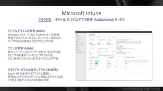 勉強用資料 | Microsoft の正式見解ではありません
クラウド型 – モバイル デバイス/アプリ管理 (MDM/MAM) サービス
アプリの管理 (MAM)
端末やユーザーに応じたアプリの配布・設定が可能
またアプリ保護ポリシー対応アプリであれば、
さらに厳密にセキュリティ設定を行うことがが可能
クラウドサービスとの連携 (アクセス制御等)
Azure AD の条件付きアクセスと連携し、
管理されたデバイスやポリシーに準拠したデバイスのみ
アクセス可能といったような制御が可能
モバイルデバイスの管理 (MAM)
Windows 10/11 や iOS, Android を一元管理
管理下のデバイスに対する、ポリシーの一括設定や
ワイプや端末の探索などのアクションが可能
Microsoft Intune
 