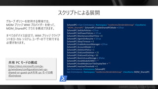 勉強用資料 | Microsoft の正式見解ではありません
$sharedPC = Get-CimInstance -Namespace "root¥cimv2¥mdm¥dmmap" -ClassName
"MDM_SharedPC" $sharedPC.EnableSharedPCMode = $True
$sharedPC.SetEduPolicies = $True
$sharedPC.SetPowerPolicies = $True
$sharedPC.MaintenanceStartTime = 0
$sharedPC.SignInOnResume = $True
$sharedPC.SleepTimeout = 0
$sharedPC.EnableAccountManager = $True
$sharedPC.AccountModel = 2
$sharedPC.DeletionPolicy = 1
$sharedPC.DiskLevelDeletion = 25
$sharedPC.DiskLevelCaching = 50
$sharedPC.RestrictLocalStorage = $False
$sharedPC.KioskModeAUMID = "“
$sharedPC.KioskModeUserTileDisplayText = "“
$sharedPC.InactiveThreshold = 0
Set-CimInstance -CimInstance $sharedPC
Get-CimInstance -Namespace "root¥cimv2¥mdm¥dmmap" -ClassName MDM_SharedPC
スクリプトによる展開
共有 PC モードの構成
https://docs.microsoft.com/ja-
jp/windows/configuration/set-up-
shared-or-guest-pc#共有-pc-モードの構
成windows
 