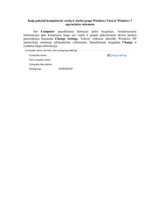 Kaip pakeisti kompiuterio vardą ir darbo grupe Windows Vista ir Windows 7
operacinėse sistemose
Ant Computer spaudžiamas dešinysis pelės mygtukas. Atsidariusiame
informacijos apie kompiuterį lange ties vardo ir grupės pakeitimams skirtos juostos
pasirenkama komanda Change settings. Tolesni veiksmai identiški Windows XP
operacinėje sistemoje atliekamiems veiksmams. Spaudžiamas mygtukas Change ir
įvedama nauja informacija.
 