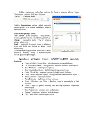 Kokias papildomas galimybes sutiekia šis bendrų aplankų kūrimo būdas.
Prisijungusių vartotojų skaičiaus ribojimas:
Parinktis Permissions įgalina valdyti vartotojų
sąskaitų prieigą prie bendrai naudojamo aplanko
ir prieigos teises.
Standartinės prieigos teisės:
Full Control – pilnas valdymas – failų įkėlimo,
trynimo, aplankų kūrimo, pervadinimo galimybė;
Change – nesuteikia įkeltų bylų ir aplankų
keitimo galimybės;
Read - galimybė tik matyti bylas ir aplankus,
tačiau nei įkelti nei ištrinti ar kitaip keisti
nesuteikiama.
Full Control privilegija dažnai netinkama, o kitos
nesuteikia norimų teisių. Rekomenduojama
naudoti specialias privilegijas.
Specialiosios privilegijos Windows XP/2003/Vista/2008/7 operacinėse
sistemose:
 Traverse Folder/Execute File – paleidžiamosios bylos paleidimas;
 List Folder/Read Data – katalogo turinio peržiūra, duomenų nuskaitymas;
 Read Attributes – atributų nuskaitymas;
 Read Extended Attributes – išplėstinių atributų nuskaitymas;
 Create Files/Write – katalogų kūrimas, bylų kūrimas ir įkėlimas.
 Create Folders/Append – bylų ir katalogų keitimas (pervadinimas ir pan.);
 Write Attributes – atributų keitimas;
 Write Extended - išplėstinų atributų keitimas;
 Delete Subfolders and Files – kataloge esančių pakatalogių ir bylų
trynimas;
 Delete – bylų ir aplankų esančių tame kataloge trynimas (neįskaitant
pakatalogių);
 Read Permissions – prieigos teisų nuskaitymas;
 Change Permissions – prieigos teisių keitimas;
 Take Ownership – savininko pakeitimas.
 