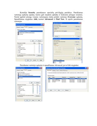 Kortelėje Security parenkamos specialių privilegijų parinktys. Pateikiamas
vartotojų sąskaitų sąrašas, kurios gali naudotis aplanku ir kokiomis prieigos teisėmis.
Norint įgalinti prieigą visiems vartotojams riekia pridėti vartotojo Everyone sąskaitą.
Spaudžiamas mygtukas Add, tuomet Advanced ir Find Now. Iš sąrašo parenkamas
vartotojas.
Parenkama vartotojo sąskaita ir spaudžiamas Advanced, po to Edit mygtukai.
 