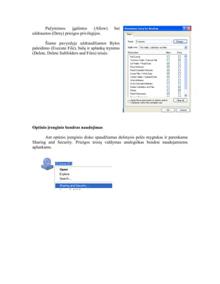 Pažymimos įgalintos (Allow) bei
uždraustos (Deny) prieigos privilegijos.
Šiame pavyzdyje uždraudžiamos Bylos
paleidimo (Execute File), bulų ir aplankų trynimo
(Delete, Delete Subfolders and Files) teisės.
Optinio įrenginio bendras naudojimas
Ant optinio įrenginio disko spaudžiamas dešinysis pelės mygtukas ir parenkama
Sharing and Security. Prieigos teisių valdymas analogiškas bendrai naudojamiems
aplankams.
 