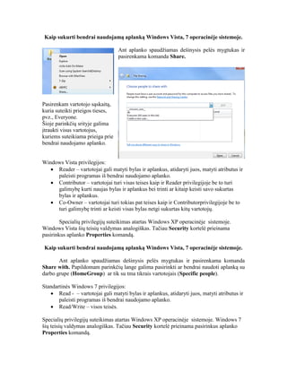 Kaip sukurti bendrai naudojamą aplanką Windows Vista, 7 operacinėje sistemoje.
Ant aplanko spaudžiamas dešinysis pelės mygtukas ir
pasirenkama komanda Share.
Pasirenkam vartotojo sąskaitą,
kuria suteikti prieigos tieses,
pvz., Everyone.
Šioje parinkčių srityje galima
įtraukti visus vartotojus,
kuriems suteikiama prieiga prie
bendrai naudojamo aplanko.
Windows Vista privilegijos:
 Reader – vartotojai gali matyti bylas ir aplankus, atidaryti juos, matyti atributus ir
paleisti programas iš bendrai naudojamo aplanko.
 Contributor – vartotojai turi visas teises kaip ir Reader privilegijoje be to turi
galimybę kurti naujas bylas ir aplankus bei trinti ar kitaip keisti savo sukurtas
bylas ir aplankus.
 Co-Owner – vartotojai turi tokias pat teises kaip ir Contributorprivilegijoje be to
turi galimybę trinti ar keisti visas bylas netgi sukurtas kitų vartotojų.
Specialių privilegijų suteikimas atartas Windows XP operacinėje sistemoje.
Windows Vista šių teisių valdymas analogiškas. Tačiau Security kortelė prieinama
pasirinkus aplanko Properties komandą.
Kaip sukurti bendrai naudojamą aplanką Windows Vista, 7 operacinėje sistemoje.
Ant aplanko spaudžiamas dešinysis pelės mygtukas ir pasirenkama komanda
Share with. Papildomam parinkčių lange galima pasirinkti ar bendrai naudoti aplanką su
darbo grupe (HomeGroup) ar tik su tma tikrais vartotojais (Specific people).
Standartinės Windows 7 privilegijos:
 Read - – vartotojai gali matyti bylas ir aplankus, atidaryti juos, matyti atributus ir
paleisti programas iš bendrai naudojamo aplanko.
 Read/Write – visos teisės.
Specialių privilegijų suteikimas atartas Windows XP operacinėje sistemoje. Windows 7
šių teisių valdymas analogiškas. Tačiau Security kortelė prieinama pasirinkus aplanko
Properties komandą.
 