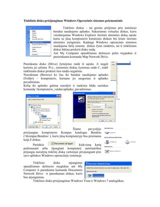 Tinklinio disko prisijungimas Windows Operacinės sistemos priemonėmis
Tinklinis diskas – tai greitas priėjimas prie nutolusio
bendrai naudojamo aplanko. Sukuriamas virtualus diskas, kuris
vaizduojamas Windows Explorer išorinės atminties diskų sąraše
kartu su jūsų kompiuterio kietaisiais diskais bei kitais išorinės
atminties įrenginiais. Kadangi Windows operacinės sistemos
naudojama failų sistema diskus žymi raidėmis, tai ir tinkliniam
diskui būtina priskirti disko raidę.
Ant My Computer spaudžiamas dešinysis pelės mygtukas ir
pasirenkama komanda Map Network Drive.
Parenkama disko (Drive) žymėjimo raidė iš sąrašo. Ji negali
kartotis jei užimta. Pvz., sisteminis diskas žymimas raide C, todėl
tinkliniam diskui priskirti šios raidės negalima.
Nurodomas (Browse) ke lias iki bendrai naudojamo aplanko
(Folder) – kompiuteris, kuriame jis saugomas ir aplanko
pavadinimas.
Kelią iki aplanko galima nurodyti ir rankiniu būdu surinkus
komandą kompiuterio_vardasaplanko_pavadinimas.
Šiame pavyzdyje
prisijungtas kompiuterio Kompas katalogas Bendras
(KompasBendras ), kuris jūsų kompiuteryje bus prieinama
kaip Z diskas.
Parinktis kiekvieną kartą
perkraunant arba išjungiant kompiuterį automatiškai
prijungia nurodytą tinklinį diską vartotojui prisijungiant prie
savo aplinkos Windows operacinėje sistemoje.
Tinklinio disko atjungimui
spaudžiamas dešinysis mygtukas ant My
Computer ir parenkama komanda Disconnect
Network Drive ir parenkamas diskas, kuris
bus atjungiamas.
Tinklinio disko prisijungimas Windows Vista ir Windows 7 analogiškas.
 