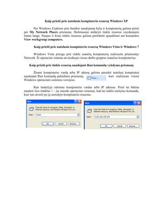 Kaip prieiti prie nutolusio kompiuterio resursų Windows XP
Per Windows Explorer prie bendrai naudojamų bylų ir kompiuterių galima prieit
per My Network Places priemonę. Dažniausiai atidaryti tinklo resursai vaizduojami
šiame lange. Naujus ir kitus tinklo resursus galima peržiūrėti spaudžiant ant komandos
View workgroup computers.
Kaip prieiti prie nutolusio kompiuterio resursų Windows Vista ir Windows 7
Windows Vista prieiga prie tinkle esančių kompiuterių realizuota priemonėje
Network. Ši operacinė sistema atvaizduoja visose darbo grupėse esančius kompiuterius.
Kaip prieiti prie tinklo resursų naudojant Run komandų vykdymo priemonę
Žinant kompiuterio vardą arba IP adresą galima pasiekti nutolusį kompiuterį
naudojant Run komandų paleidimo priemonę, kuri realizuota visose
Windows operacinės sistemos versijose.
Run laukelyje rašomas kompiuterio vardas arba IP adresas. Prieš tai būtina
naudoti šios ženklus  - jie nurodo operacinei sistemai, kad tai tinklo naršymo komanda,
kuri turi atverti po jų nurodyto kompiuterio resursus.
 