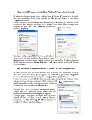 Kaip pakeisti IP adresą rankiniu būdu Windows XP operacinėje sistemoje
IP adresų įvedimas arba pakeitimas rankiniu būdu Windows XP operacinėje sistemoje
atliekamas spaudžiant dešinį pelės mygtuką ant My Network Places ir pasirenkant
Properties komandą.
Sistema pavaduoja visus tinklo bei Interneto ryšius jūsų kompiuteryje. Kadangi tinklas
dažniausiai būna įdiegtas naudojant tinklo plokštę, todėl spaudžiamas dešinys pelės
mygtukas ant ryšio Local Area Connection ir parenkama
komanda Properties.
Naudojant tinklą, įdiegtą TCP/IP protokolu reikia keisti
šio protokolo nuostatas spaudžiant Properties mygtuką.
Kadangi pagal nutylėjimą nustatyta kad operacinė sistema naudotu IP adresą, iškiriamą
DHCP serverio, parenkama Use the following IP adress parinktis ir suvedami IP adresas
ir potinklio kaukė.
Kaip pakeisti IP adresą rankiniu būdu Windows Vista operacinėje sistemoje
IP adresų įvedimas arba pakeitimas rankiniu būdu Windows Vista operacinėje sistemoje
atliekamas spaudžiant dešinį pelės mygtuką ant Network ir pasirenkant Properties
komandą. Atsidariusiame lange renkamasi Manage network connections.
Sistema pavaduoja visus tinklo bei Interneto ryšius jūsų kompiuteryje. Kadangi tinklas
dažniausiai būna įdiegtas naudojant tinklo plokštę, todėl
spaudžiamas dešinys pelės mygtukas ant ryšio Local Area
Connection ir parenkama komanda Properties.
Kadangi šiuo metu dažniausiai naudojamas tinklas,
įdiegtas TCP/IPv4 protokolo versija, reikia keisti šio
protokolo nuostatas spaudžiant Properties mygtuką.
Kadangi pagal nutylėjimą nustatyta kad operacinė
sistema naudotu IP adresą, iškiriamą DHCP serverio,
parenkama Use the following IP adress parinktis ir
suvedami IP adresas ir potinklio kaukė.
 