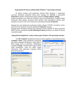 Kaip pakeisti IP adresą rankiniu būdu Windows 7 operacinėje sistemoje
IP adresų įvedimas arba pakeitimas rankiniu būdu Windows 7 operacinėje
sistemoje atliekamas spaudžiant dešinį pelės mygtuką ant Network ir pasirenkant
Properties komandą. Atsidariusiame lange renkamasi Change adapter settings.
Sistema pavaduoja visus tinklo bei Interneto ryšius jūsų kompiuteryje. Kadangi tinklas
dažniausiai būna įdiegtas naudojant tinklo plokštę, todėl spaudžiamas dešinys pelės
mygtukas ant ryšio Local Area Connection ir parenkama komanda Properties.
Kadangi šiuo metu dažniausiai naudojamas tinklas, įdiegtas TCP/IPv4 protokolo versija,
reikia keisti šio protokolo nuostatas spaudžiant Properties mygtuką.
Kadangi pagal nutylėjimą nustatyta kad operacinė sistema naudotu IP adresą, iškiriamą
DHCP serverio, parenkama Use the following IP adress parinktis ir suvedami IP adresas
ir potinklio kaukė.
Kaip pakeisti kompiuterio vardą ir darbo grupe Windows XP operacinėje sistemos
Ant My Computer spaudžiamas dešinysis pelės mygtukas ir pasirenkama kortelė
Computer Name. Lange pateikiama informacija
apie dabar galiojantį kompiuterio vardą tinkle ir
darbo grupę, kuriai jis priskirtas. Spaudžiamas
mygtukas Change. Atsidariusiame lange įvedama
nauja kompiuterio vardo bei darbo grupės
informacija. Kad pakeitimai įsigaliotų, būtina
perkrauti kompiuterį.
 