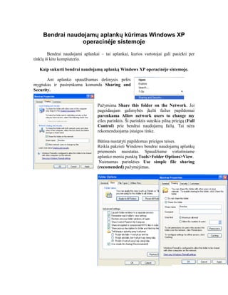 Bendrai naudojamų aplankų kūrimas Windows XP
operacinėje sistemoje
Bendrai naudojami aplankai – tai aplankai, kurios vartotojai gali pasiekti per
tinklą iš kito kompiuterio.
Kaip sukurti bendrai naudojamą aplanką Windows XP operacinėje sistemoje.
Ant aplanko spaudžiamas dešinysis pelės
mygtukas ir pasirenkama komanda Sharing and
Security.
Pažymima Share this folder on the Network. Jei
pageidaujam galimybės įkelti failus papildomai
parenkama Allow network users to change my
eiles parinktis. Ši parinktis suteikia pilną prieigą (Full
Control) prie bendrai naudojamų failų. Tai nėra
rekomenduojama įstaigos tinke.
Būtina nustatyti papildomas prieigos teises.
Reikia pakeisti Windows bendrai naudojamų aplankų
priemonės nuostatas. Spaudžiame viršutiniame
aplanko meniu punktą Tools>Folder Options>View.
Nuimamas parinkties Use simple file sharing
(recomended) pažymėjimas.
 