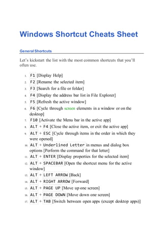 Windows Shortcut Cheats Sheet
General Shortcuts
Let’s kickstart the list with the most common shortcuts that you’ll
often use.
1. F1 [Display Help]
2. F2 [Rename the selected item]
3. F3 [Search for a file or folder]
4. F4 [Display the address bar list in File Explorer]
5. F5 [Refresh the active window]
6. F6 [Cycle through screen elements in a window or on the
desktop]
7. F10 [Activate the Menu bar in the active app]
8. ALT + F4 [Close the active item, or exit the active app]
9. ALT + ESC [Cycle through items in the order in which they
were opened]
10. ALT + Underlined Letter in menus and dialog box
options [Perform the command for that letter]
11. ALT + ENTER [Display properties for the selected item]
12. ALT + SPACEBAR [Open the shortcut menu for the active
window]
13. ALT + LEFT ARROW [Back]
14. ALT + RIGHT ARROW [Forward]
15. ALT + PAGE UP [Move up one screen]
16. ALT + PAGE DOWN [Move down one screen]
17. ALT + TAB [Switch between open apps (except desktop apps)]
 