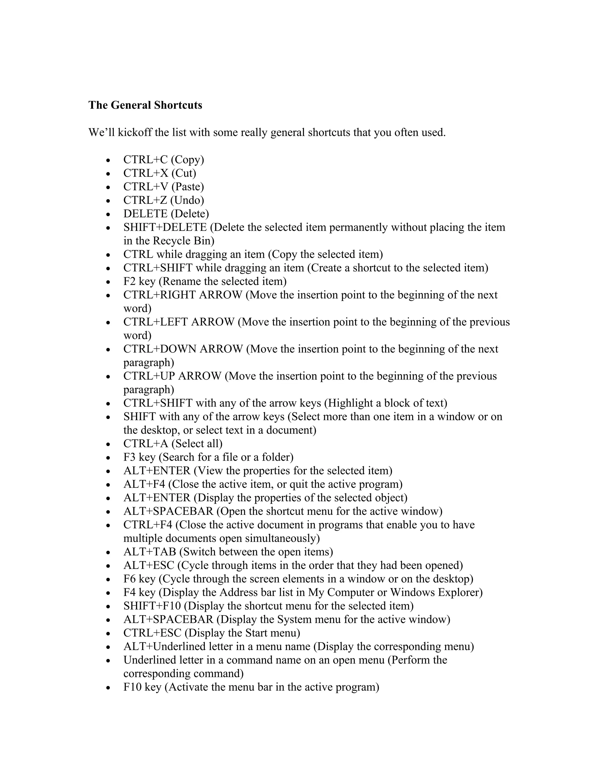 The General Shortcuts

We’ll kickoff the list with some really general shortcuts that you often used.

   •   CTRL+C (Copy)
   •   CTRL+X (Cut)
   •   CTRL+V (Paste)
   •   CTRL+Z (Undo)
   •   DELETE (Delete)
   •   SHIFT+DELETE (Delete the selected item permanently without placing the item
       in the Recycle Bin)
   •   CTRL while dragging an item (Copy the selected item)
   •   CTRL+SHIFT while dragging an item (Create a shortcut to the selected item)
   •   F2 key (Rename the selected item)
   •   CTRL+RIGHT ARROW (Move the insertion point to the beginning of the next
       word)
   •   CTRL+LEFT ARROW (Move the insertion point to the beginning of the previous
       word)
   •   CTRL+DOWN ARROW (Move the insertion point to the beginning of the next
       paragraph)
   •   CTRL+UP ARROW (Move the insertion point to the beginning of the previous
       paragraph)
   •   CTRL+SHIFT with any of the arrow keys (Highlight a block of text)
   •   SHIFT with any of the arrow keys (Select more than one item in a window or on
       the desktop, or select text in a document)
   •   CTRL+A (Select all)
   •   F3 key (Search for a file or a folder)
   •   ALT+ENTER (View the properties for the selected item)
   •   ALT+F4 (Close the active item, or quit the active program)
   •   ALT+ENTER (Display the properties of the selected object)
   •   ALT+SPACEBAR (Open the shortcut menu for the active window)
   •   CTRL+F4 (Close the active document in programs that enable you to have
       multiple documents open simultaneously)
   •   ALT+TAB (Switch between the open items)
   •   ALT+ESC (Cycle through items in the order that they had been opened)
   •   F6 key (Cycle through the screen elements in a window or on the desktop)
   •   F4 key (Display the Address bar list in My Computer or Windows Explorer)
   •   SHIFT+F10 (Display the shortcut menu for the selected item)
   •   ALT+SPACEBAR (Display the System menu for the active window)
   •   CTRL+ESC (Display the Start menu)
   •   ALT+Underlined letter in a menu name (Display the corresponding menu)
   •   Underlined letter in a command name on an open menu (Perform the
       corresponding command)
   •   F10 key (Activate the menu bar in the active program)
 
