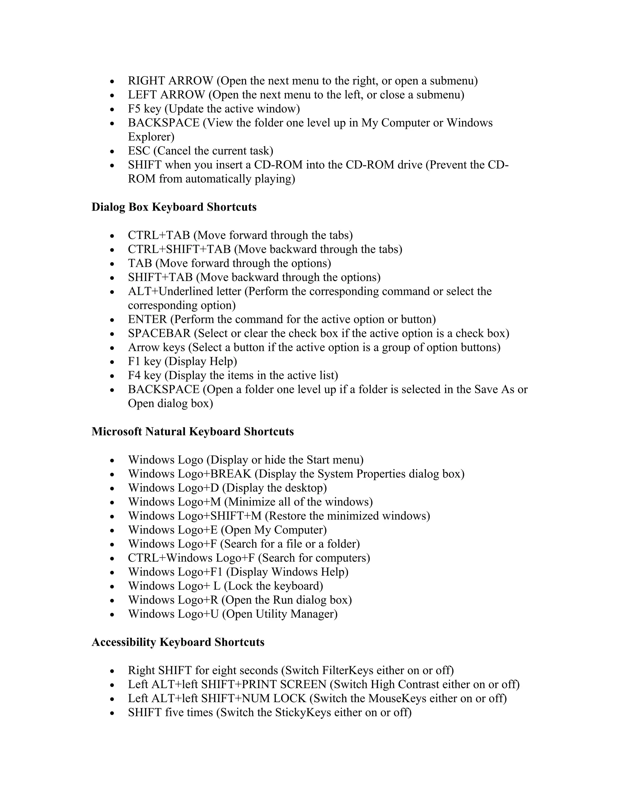 •   RIGHT ARROW (Open the next menu to the right, or open a submenu)
   •   LEFT ARROW (Open the next menu to the left, or close a submenu)
   •   F5 key (Update the active window)
   •   BACKSPACE (View the folder one level up in My Computer or Windows
       Explorer)
   •   ESC (Cancel the current task)
   •   SHIFT when you insert a CD-ROM into the CD-ROM drive (Prevent the CD-
       ROM from automatically playing)

Dialog Box Keyboard Shortcuts

   •   CTRL+TAB (Move forward through the tabs)
   •   CTRL+SHIFT+TAB (Move backward through the tabs)
   •   TAB (Move forward through the options)
   •   SHIFT+TAB (Move backward through the options)
   •   ALT+Underlined letter (Perform the corresponding command or select the
       corresponding option)
   •   ENTER (Perform the command for the active option or button)
   •   SPACEBAR (Select or clear the check box if the active option is a check box)
   •   Arrow keys (Select a button if the active option is a group of option buttons)
   •   F1 key (Display Help)
   •   F4 key (Display the items in the active list)
   •   BACKSPACE (Open a folder one level up if a folder is selected in the Save As or
       Open dialog box)

Microsoft Natural Keyboard Shortcuts

   •   Windows Logo (Display or hide the Start menu)
   •   Windows Logo+BREAK (Display the System Properties dialog box)
   •   Windows Logo+D (Display the desktop)
   •   Windows Logo+M (Minimize all of the windows)
   •   Windows Logo+SHIFT+M (Restore the minimized windows)
   •   Windows Logo+E (Open My Computer)
   •   Windows Logo+F (Search for a file or a folder)
   •   CTRL+Windows Logo+F (Search for computers)
   •   Windows Logo+F1 (Display Windows Help)
   •   Windows Logo+ L (Lock the keyboard)
   •   Windows Logo+R (Open the Run dialog box)
   •   Windows Logo+U (Open Utility Manager)

Accessibility Keyboard Shortcuts

   •   Right SHIFT for eight seconds (Switch FilterKeys either on or off)
   •   Left ALT+left SHIFT+PRINT SCREEN (Switch High Contrast either on or off)
   •   Left ALT+left SHIFT+NUM LOCK (Switch the MouseKeys either on or off)
   •   SHIFT five times (Switch the StickyKeys either on or off)
 