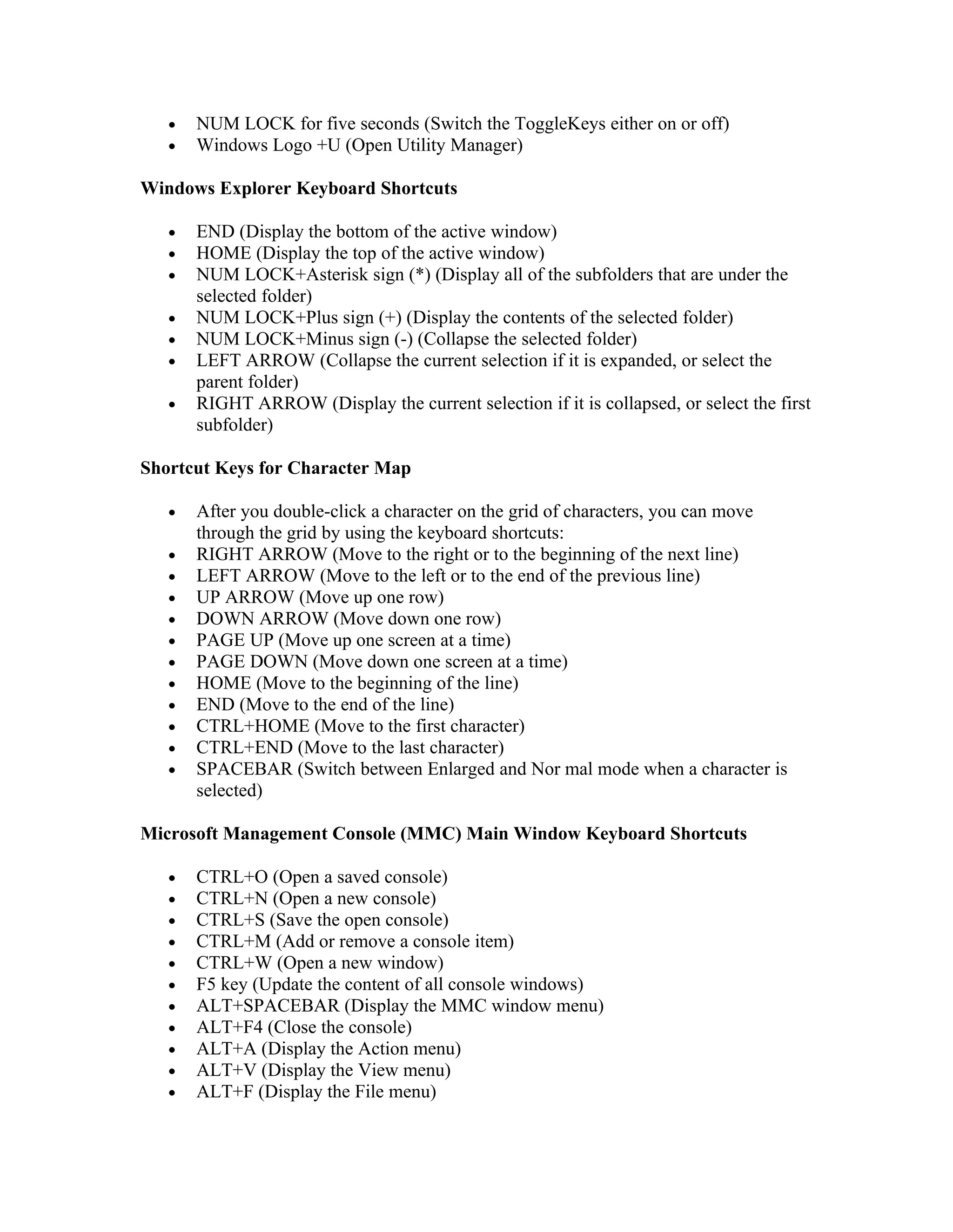 •   NUM LOCK for five seconds (Switch the ToggleKeys either on or off)
   •   Windows Logo +U (Open Utility Manager)

Windows Explorer Keyboard Shortcuts

   •   END (Display the bottom of the active window)
   •   HOME (Display the top of the active window)
   •   NUM LOCK+Asterisk sign (*) (Display all of the subfolders that are under the
       selected folder)
   •   NUM LOCK+Plus sign (+) (Display the contents of the selected folder)
   •   NUM LOCK+Minus sign (-) (Collapse the selected folder)
   •   LEFT ARROW (Collapse the current selection if it is expanded, or select the
       parent folder)
   •   RIGHT ARROW (Display the current selection if it is collapsed, or select the first
       subfolder)

Shortcut Keys for Character Map

   •   After you double-click a character on the grid of characters, you can move
       through the grid by using the keyboard shortcuts:
   •   RIGHT ARROW (Move to the right or to the beginning of the next line)
   •   LEFT ARROW (Move to the left or to the end of the previous line)
   •   UP ARROW (Move up one row)
   •   DOWN ARROW (Move down one row)
   •   PAGE UP (Move up one screen at a time)
   •   PAGE DOWN (Move down one screen at a time)
   •   HOME (Move to the beginning of the line)
   •   END (Move to the end of the line)
   •   CTRL+HOME (Move to the first character)
   •   CTRL+END (Move to the last character)
   •   SPACEBAR (Switch between Enlarged and Nor mal mode when a character is
       selected)

Microsoft Management Console (MMC) Main Window Keyboard Shortcuts

   •   CTRL+O (Open a saved console)
   •   CTRL+N (Open a new console)
   •   CTRL+S (Save the open console)
   •   CTRL+M (Add or remove a console item)
   •   CTRL+W (Open a new window)
   •   F5 key (Update the content of all console windows)
   •   ALT+SPACEBAR (Display the MMC window menu)
   •   ALT+F4 (Close the console)
   •   ALT+A (Display the Action menu)
   •   ALT+V (Display the View menu)
   •   ALT+F (Display the File menu)
 