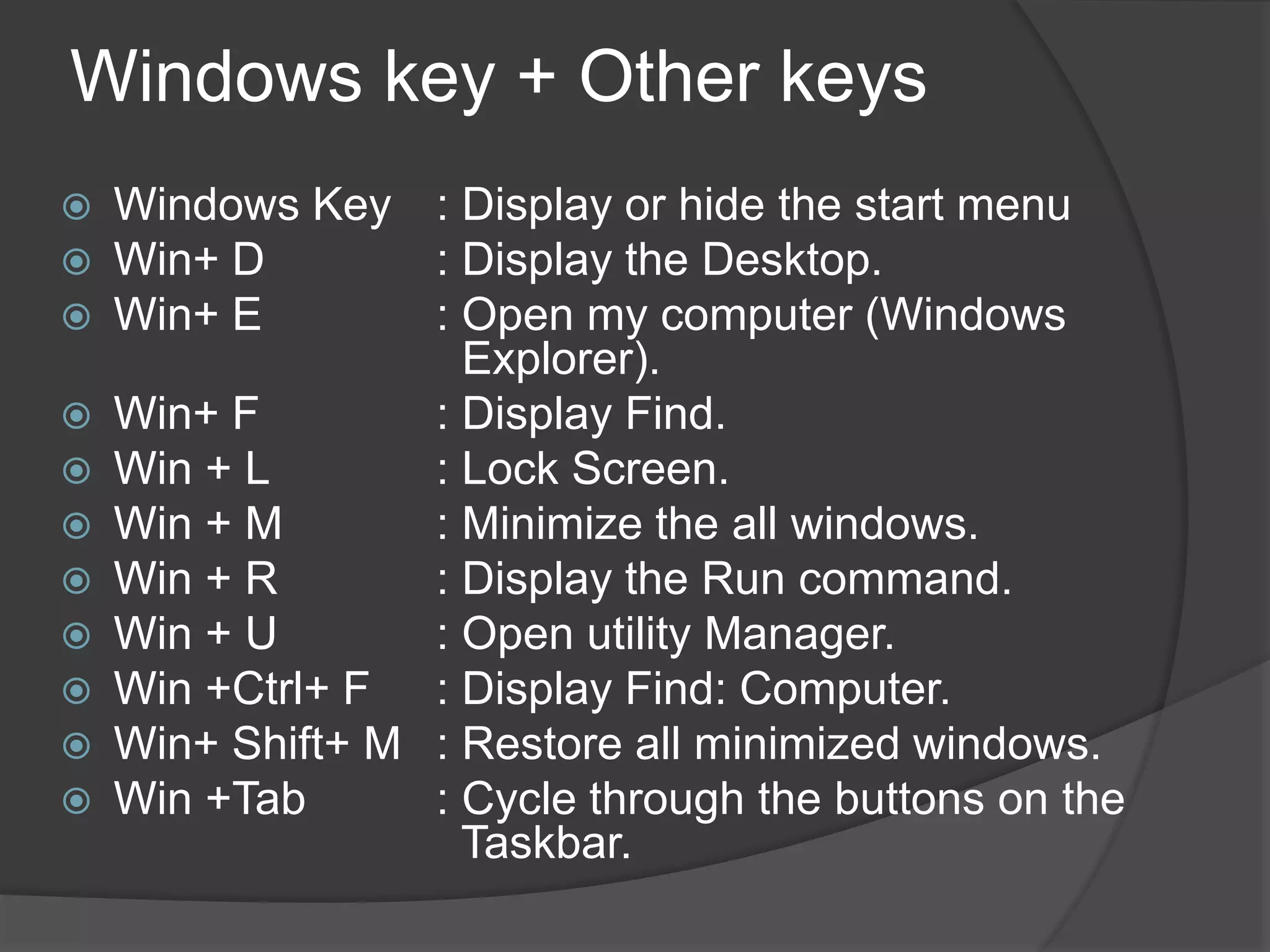 Windows key + Other keys
 Windows Key : Display or hide the start menu
 Win+ D : Display the Desktop.
 Win+ E : Open my computer (Windows
Explorer).
 Win+ F : Display Find.
 Win + L : Lock Screen.
 Win + M : Minimize the all windows.
 Win + R : Display the Run command.
 Win + U : Open utility Manager.
 Win +Ctrl+ F : Display Find: Computer.
 Win+ Shift+ M : Restore all minimized windows.
 Win +Tab : Cycle through the buttons on the
Taskbar.
 