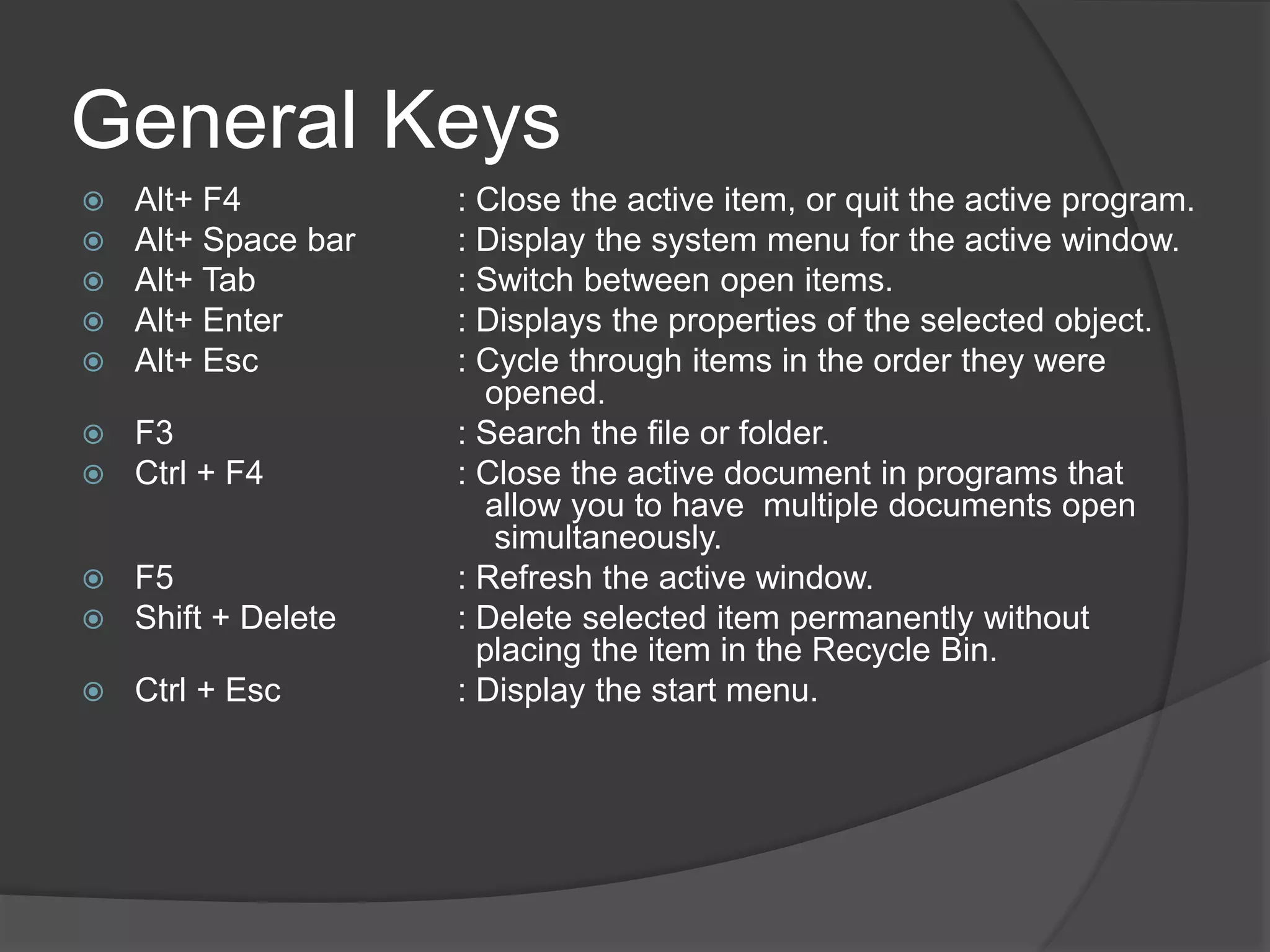 General Keys
 Alt+ F4 : Close the active item, or quit the active program.
 Alt+ Space bar : Display the system menu for the active window.
 Alt+ Tab : Switch between open items.
 Alt+ Enter : Displays the properties of the selected object.
 Alt+ Esc : Cycle through items in the order they were
opened.
 F3 : Search the file or folder.
 Ctrl + F4 : Close the active document in programs that
allow you to have multiple documents open
simultaneously.
 F5 : Refresh the active window.
 Shift + Delete : Delete selected item permanently without
placing the item in the Recycle Bin.
 Ctrl + Esc : Display the start menu.
 