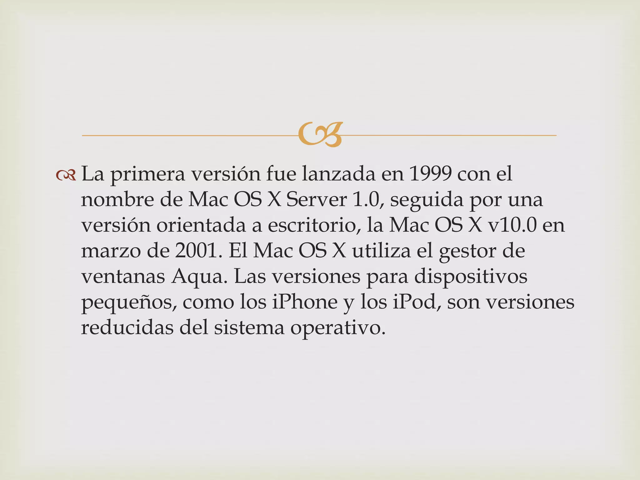 
 La primera versión fue lanzada en 1999 con el
nombre de Mac OS X Server 1.0, seguida por una
versión orientada a escritorio, la Mac OS X v10.0 en
marzo de 2001. El Mac OS X utiliza el gestor de
ventanas Aqua. Las versiones para dispositivos
pequeños, como los iPhone y los iPod, son versiones
reducidas del sistema operativo.
 