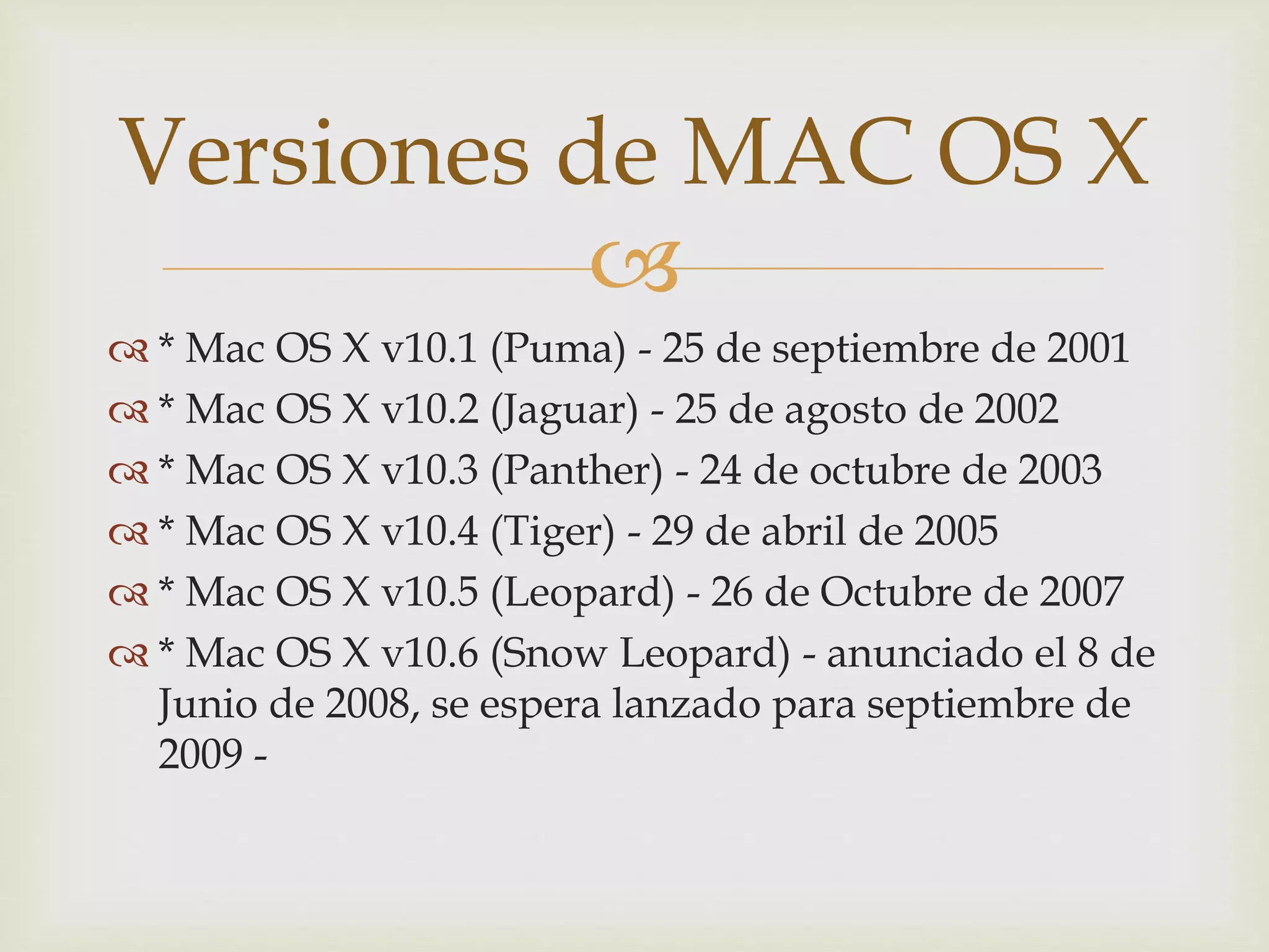 
 * Mac OS X v10.1 (Puma) - 25 de septiembre de 2001
 * Mac OS X v10.2 (Jaguar) - 25 de agosto de 2002
 * Mac OS X v10.3 (Panther) - 24 de octubre de 2003
 * Mac OS X v10.4 (Tiger) - 29 de abril de 2005
 * Mac OS X v10.5 (Leopard) - 26 de Octubre de 2007
 * Mac OS X v10.6 (Snow Leopard) - anunciado el 8 de
Junio de 2008, se espera lanzado para septiembre de
2009 -
Versiones de MAC OS X
 