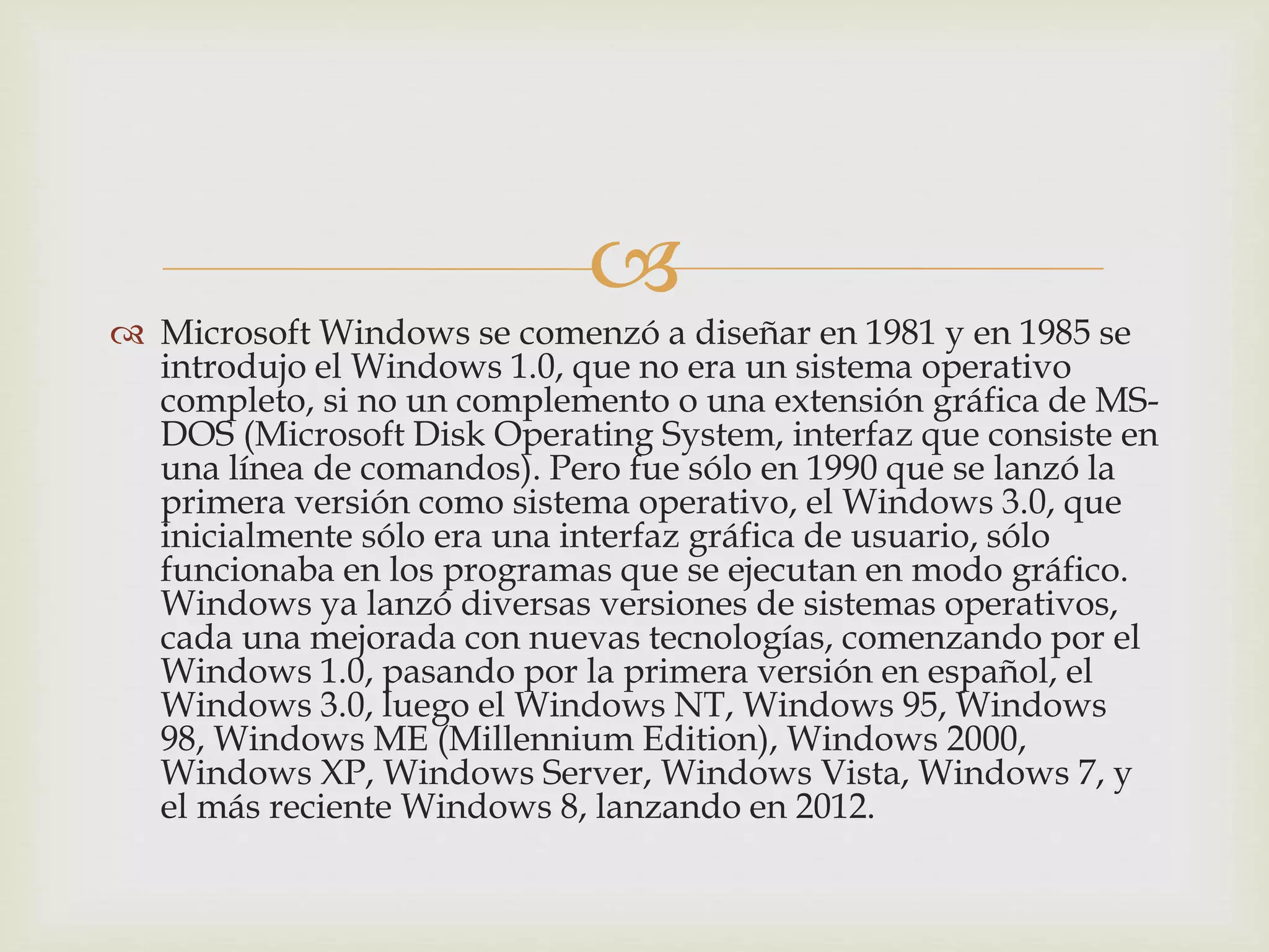 
 Microsoft Windows se comenzó a diseñar en 1981 y en 1985 se
introdujo el Windows 1.0, que no era un sistema operativo
completo, si no un complemento o una extensión gráfica de MS-
DOS (Microsoft Disk Operating System, interfaz que consiste en
una línea de comandos). Pero fue sólo en 1990 que se lanzó la
primera versión como sistema operativo, el Windows 3.0, que
inicialmente sólo era una interfaz gráfica de usuario, sólo
funcionaba en los programas que se ejecutan en modo gráfico.
Windows ya lanzó diversas versiones de sistemas operativos,
cada una mejorada con nuevas tecnologías, comenzando por el
Windows 1.0, pasando por la primera versión en español, el
Windows 3.0, luego el Windows NT, Windows 95, Windows
98, Windows ME (Millennium Edition), Windows 2000,
Windows XP, Windows Server, Windows Vista, Windows 7, y
el más reciente Windows 8, lanzando en 2012.
 
