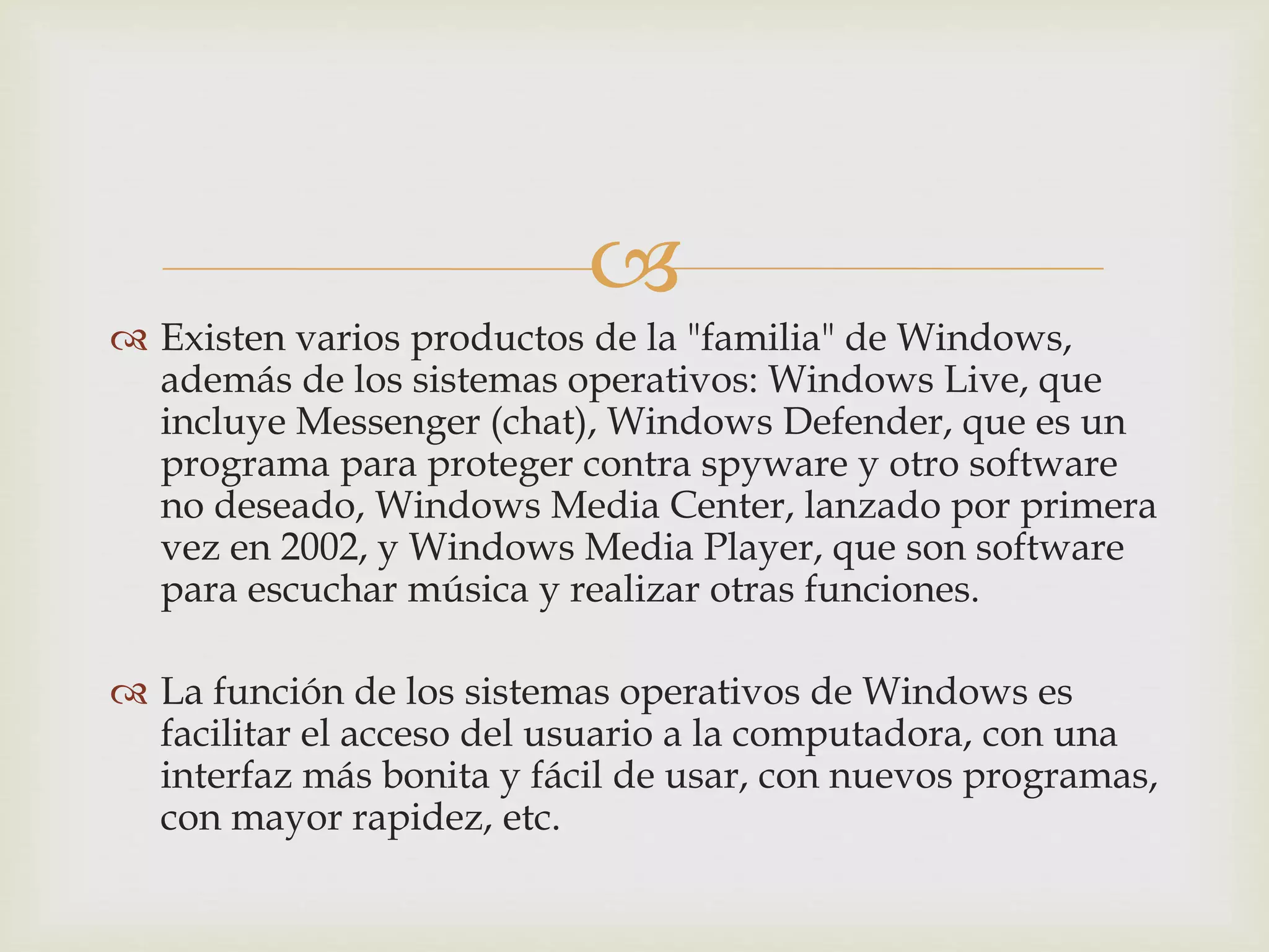 
 Existen varios productos de la "familia" de Windows,
además de los sistemas operativos: Windows Live, que
incluye Messenger (chat), Windows Defender, que es un
programa para proteger contra spyware y otro software
no deseado, Windows Media Center, lanzado por primera
vez en 2002, y Windows Media Player, que son software
para escuchar música y realizar otras funciones.
 La función de los sistemas operativos de Windows es
facilitar el acceso del usuario a la computadora, con una
interfaz más bonita y fácil de usar, con nuevos programas,
con mayor rapidez, etc.
 