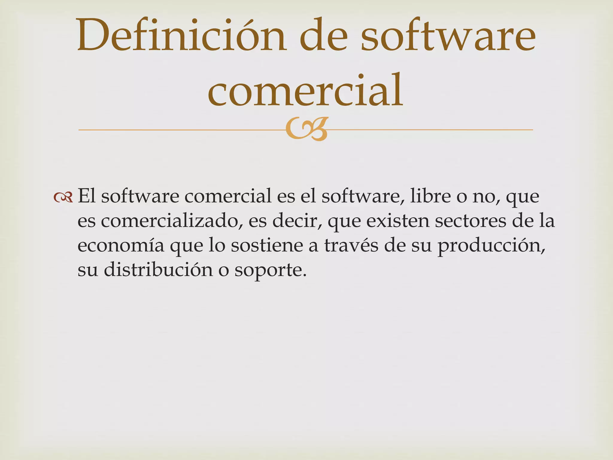 
 El software comercial es el software, libre o no, que
es comercializado, es decir, que existen sectores de la
economía que lo sostiene a través de su producción,
su distribución o soporte.
Definición de software
comercial
 