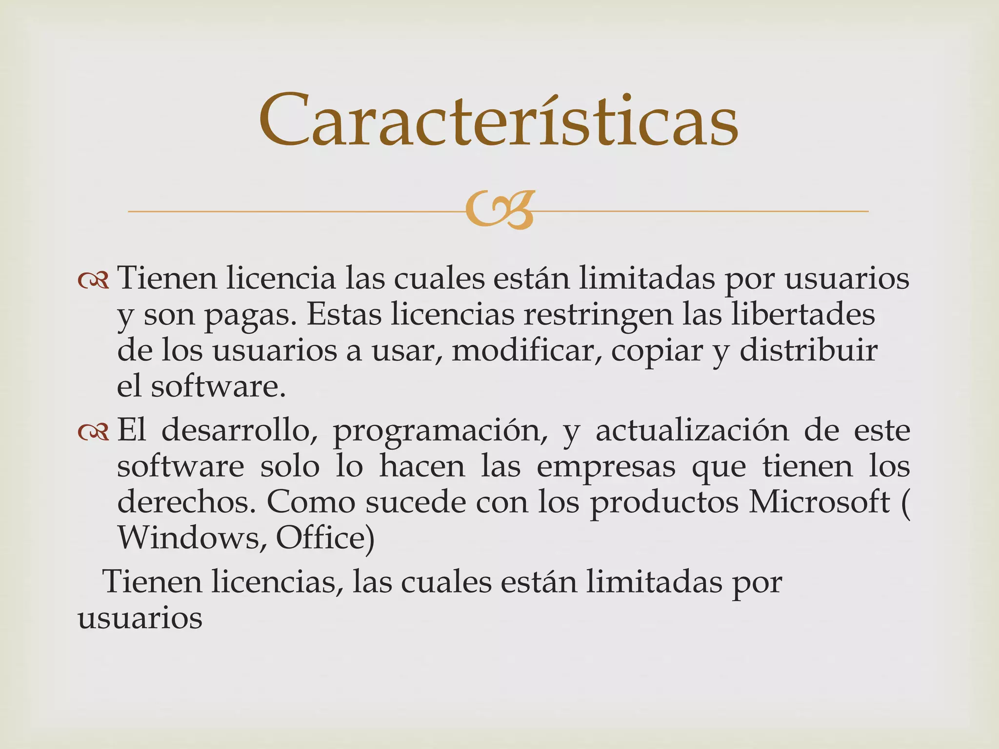 
 Tienen licencia las cuales están limitadas por usuarios
y son pagas. Estas licencias restringen las libertades
de los usuarios a usar, modificar, copiar y distribuir
el software.
 El desarrollo, programación, y actualización de este
software solo lo hacen las empresas que tienen los
derechos. Como sucede con los productos Microsoft (
Windows, Office)
Tienen licencias, las cuales están limitadas por
usuarios
Características
 