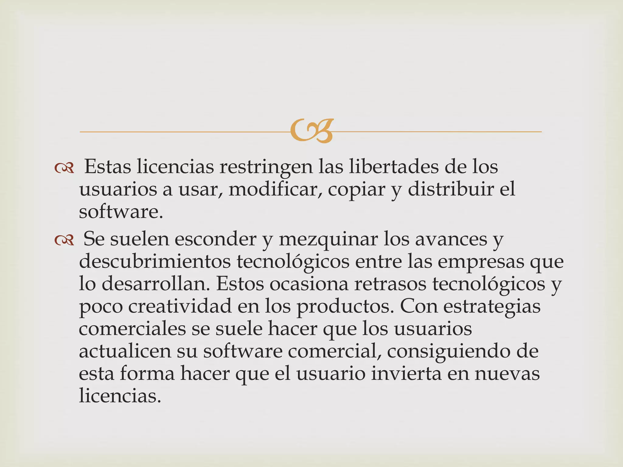 
 Estas licencias restringen las libertades de los
usuarios a usar, modificar, copiar y distribuir el
software.
 Se suelen esconder y mezquinar los avances y
descubrimientos tecnológicos entre las empresas que
lo desarrollan. Estos ocasiona retrasos tecnológicos y
poco creatividad en los productos. Con estrategias
comerciales se suele hacer que los usuarios
actualicen su software comercial, consiguiendo de
esta forma hacer que el usuario invierta en nuevas
licencias.
 