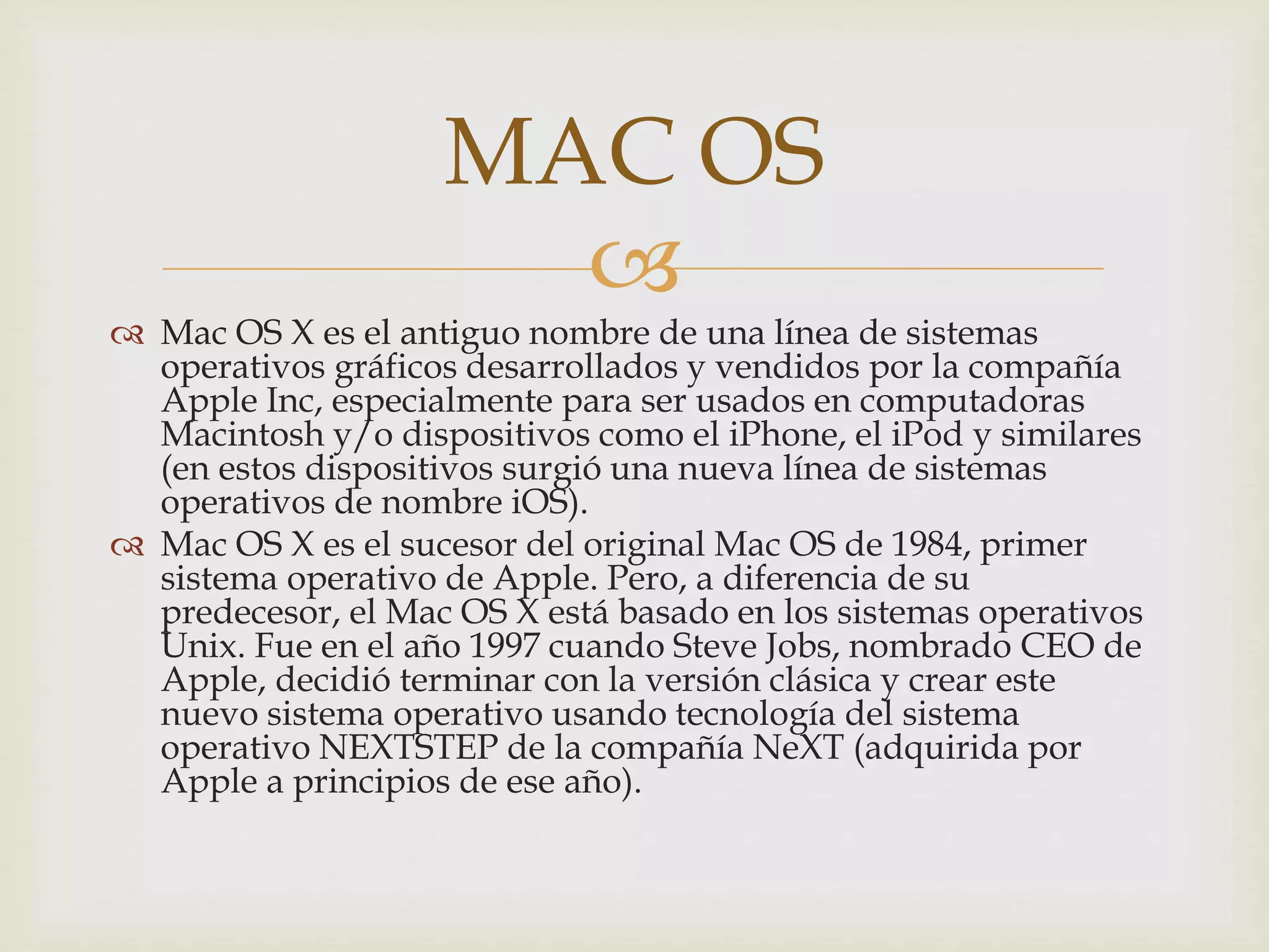 
 Mac OS X es el antiguo nombre de una línea de sistemas
operativos gráficos desarrollados y vendidos por la compañía
Apple Inc, especialmente para ser usados en computadoras
Macintosh y/o dispositivos como el iPhone, el iPod y similares
(en estos dispositivos surgió una nueva línea de sistemas
operativos de nombre iOS).
 Mac OS X es el sucesor del original Mac OS de 1984, primer
sistema operativo de Apple. Pero, a diferencia de su
predecesor, el Mac OS X está basado en los sistemas operativos
Unix. Fue en el año 1997 cuando Steve Jobs, nombrado CEO de
Apple, decidió terminar con la versión clásica y crear este
nuevo sistema operativo usando tecnología del sistema
operativo NEXTSTEP de la compañía NeXT (adquirida por
Apple a principios de ese año).
MAC OS
 