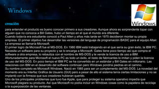Windows
creación
para entender el producto es bueno conocer primero a sus creadores. Aunque ahora es sorprendente topar con
alguien que no conozca a Bill Gates, hubo un tiempo en el que el mundo era diferente.
Cuando todavía era estudiante conoció a Paul Allen y años más tarde en 1975 decidieron montar su propia
empresa. El primer objetivo fue desarrollar las versiones del lenguaje de programación BASIC para el equipo Altair.
La empresa se llamaría Microsoft.
El primer logro de Microsoft fue el MS-DOS. En 1980 IBM está trabajando en el que sería su gran éxito, la IBM PC.
Necesita un software para su proyecto y se lo encarga a Microsoft. Gates tiene poco tiempo así que compra el
software a otra empresa, lo rebautiza con el nombre de MS-DOS y le vende la licencia de uso a IBM.
Afortunadamente para Microsoft el nuevo PC es todo un éxito, el resto de fabricantes lo imitan y piden la licencia
de uso del MS-DOS. En poco tiempo el IBM PC se ha convertido en un estándar y Bill Gates en millonario. Las
relaciones con IBM en el desarrollo del software continúan pero Windows pondría piedras en el camino.
Su nombre completo es Microsoft Windows. Nació en 1985 para ser un complemento del MS-DOS. La novedad del
momento era su Interfaz Gráfica de Usuario (GUI) pero a pesar de ello el sistema tenía ciertas limitaciones y no se
implantó con la firmeza que sus creadores hubieran querido.
Uno de los principales problemas que tuvo fue Apple, que para proteger su sistema operativo impedía que
Microsoft plagiara su producto. Así que Microsoft no podía incluir en Windows cosas como la papelera de reciclaje
o la superposición de las ventanas.
 