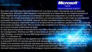 La evolución y las mejoras
Dos años más tarde llegó Microsoft Windows 2.0 y se haría un poco más popular que su antecesor.
Paralelamente, Microsoft e IBM trabajaban conjuntamente en el desarrollo de otro sistema operativo el
OS/2. Algunos dicen que esto era una estrategia de Gates para asegurarse su cuota de mercado.
OS/2 tenía una ventaja importante sobre Windows y es que aprovechaba mucho mejor la capacidad del
procesador del momento, Intel 80286. Además también soportaba memoria virtual y multitarea.
Como ambos equipos cooperaban entre sí en el desarrollo de sus sistemas operativos para PC, cada uno
tenía acceso al código del otro. Pero la versión más competitiva fue Windows 3.0 convirtiéndose en 1990
en un duro rival para el Macintosh de Apple.
En esta época empeoraba el entendimiento entre IBM y Microsoft, divergían en como enfocar el futuro de
las investigaciones. Mientras que IBM se decantaba por el OS/2, Microsoft insistía en desarrollar todavía
más Windows. La solución fue que IBM desarrollaría el OS/2 2.0 y Microsoft OS/2 3.0, superando así al
OS/2 1.3 y Windows 3.0.
Pero las diferencias entre los dos gigantes eran demasiado grandes y finalizaron sus acuerdos. IBM sacó
al mercado el OS/2 2.0 mientras que Microsoft rebautizaba su proyecto con el nombre de Windows NT.
Debido a los acuerdos entre las dos empresas los productos eran muy parecidos pero Microsoft pisó
fuerte con la promoción de Windows NT y el público apenas lo notó. Windows se iba asentando en el
mercado hasta que con el Windows 95 conseguía mayores cuotas que el OS/2.
 