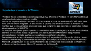 Segunda etapa: el mercado es de Windows
Windows 95 era en realidad un sistema operativo muy diferente al Windows NT pero Microsoft trabajó
para hacerlos lo más compatibles posible.
Una de las mayores ventajas del nuevo Windows era que aunque necesitaba el MS-DOS como base
tenía una instalación integrada. De esta manera el usuario solo tenía que instalar el Windows 95
mientras que con las versiones anteriores había que comprar los dos sistemas por separado e instalar
Windows encima del MS-DOS.
La otra gran ventaja era que incorporaba un subsistema en modo protegido que estaba especialmente
escrito a procesadores 80386 o superiores. Con este subsistema Microsoft se aseguraba las
compatibilidades y evitaba que las nuevas aplicaciones dañaran a las otras.
Con esta versión, o mejor dicho nuevo sistema, Microsoft se ganaba la confianza del público. La gran
evolución de Internet y la potencia que se conseguía en los equipos facilitaba la expansión de Intel y
Microsoft. La repercusión fue tal que los fabricantes de controladores de dispositivos centraban sus
productos en las dos marcas líderes. El mercado era de Microsoft.
 