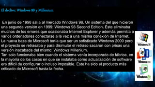 El declive: Windows 98 y Millenium
En junio de 1998 salía al mercado Windows 98. Un sistema del que hicieron
una segunda versión en 1999: Windows 98 Second Edition. Éste eliminaba
muchos de los errores que ocasionaba Internet Explorer y además permitía a
varios ordenadores conectarse a la vez a una misma conexión de Internet.
La nueva baza de Microsoft tenía que ser un sofisticado Windows 2000 pero
el proyecto se retrasaba y para disimular el retraso sacaron con prisas una
versión inacabada del mismo: Windows Millenium.
Tan solo funcionaba bien cuando el sistema venía incorporado de fábrica, en
la mayoría de los casos en que se instalaba como actualización de software
era difícil de configurar o incluso imposible. Este ha sido el producto más
criticado de Microsoft hasta la fecha.
 