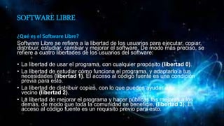 SOFTWARE LIBRE
¿Qué es el Software Libre?
Software Libre se refiere a la libertad de los usuarios para ejecutar, copiar,
distribuir, estudiar, cambiar y mejorar el software. De modo más preciso, se
refiere a cuatro libertades de los usuarios del software:
• La libertad de usar el programa, con cualquier propósito (libertad 0).
• La libertad de estudiar cómo funciona el programa, y adaptarlo a tus
necesidades (libertad 1). El acceso al código fuente es una condición
previa para esto.
• La libertad de distribuir copias, con lo que puedes ayudar a tu
vecino (libertad 2).
• La libertad de mejorar el programa y hacer públicas las mejoras a los
demás, de modo que toda la comunidad se beneficie. (libertad 3). El
acceso al código fuente es un requisito previo para esto.
 