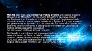 MAC OS
Mac OS (del inglés Macintosh Operating System, en español Sistema
Operativo de Macintosh) es el nombre del sistema operativo creado
por Apple para su línea de computadoras Macintosh, también aplicado
retroactivamente a las versiones anteriores a System 7.6, y que apareció
por primera vez en System 7.5.1. Es conocido por haber sido uno de los
primeros sistemas dirigidos al gran público en contar con una interfaz
gráfica compuesta por la interacción
del mouse con ventanas, iconos y menús.
Deliberada a la existencia del sistema operativo en los primeros años de su
línea Macintosh en favor de que la máquina resultara más agradable al
usuario, diferenciándolo de otros sistemas contemporáneos, como MS-
DOS, que eran un desafío técnico. El equipo de desarrollo del Mac OS
original incluía a Bill Atkinson, Jef Raskin y Andy Hertzfel
 
