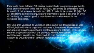 Esta fue la base del Mac OS clásico, desarrollado íntegramente por Apple,
cuya primera versión vio la luz en 1985. Su desarrollo se extendería hasta
la versión 9 del sistema, lanzada en 1999. A partir de la versión 10 (Mac OS
X), el sistema cambio su arquitectura totalmente y pasó a basarse en Unix
sin embargo su interfaz gráfica mantiene muchos elementos de las
versiones anteriores.
Hay una gran variedad de versiones sobre cómo fue desarrollado el Mac
OS original y dónde se originaron las ideas subyacentes. Pese a esto,
documentos históricos prueban la existencia de una relación, en sus inicios,
entre el proyecto Macintosh y el proyecto Alto de Xerox PARC. Las
contribuciones iniciales del Sketchpad de Ivan Sutherland y el On-Line
System de Doug Engelbart también fueron significativas.
 