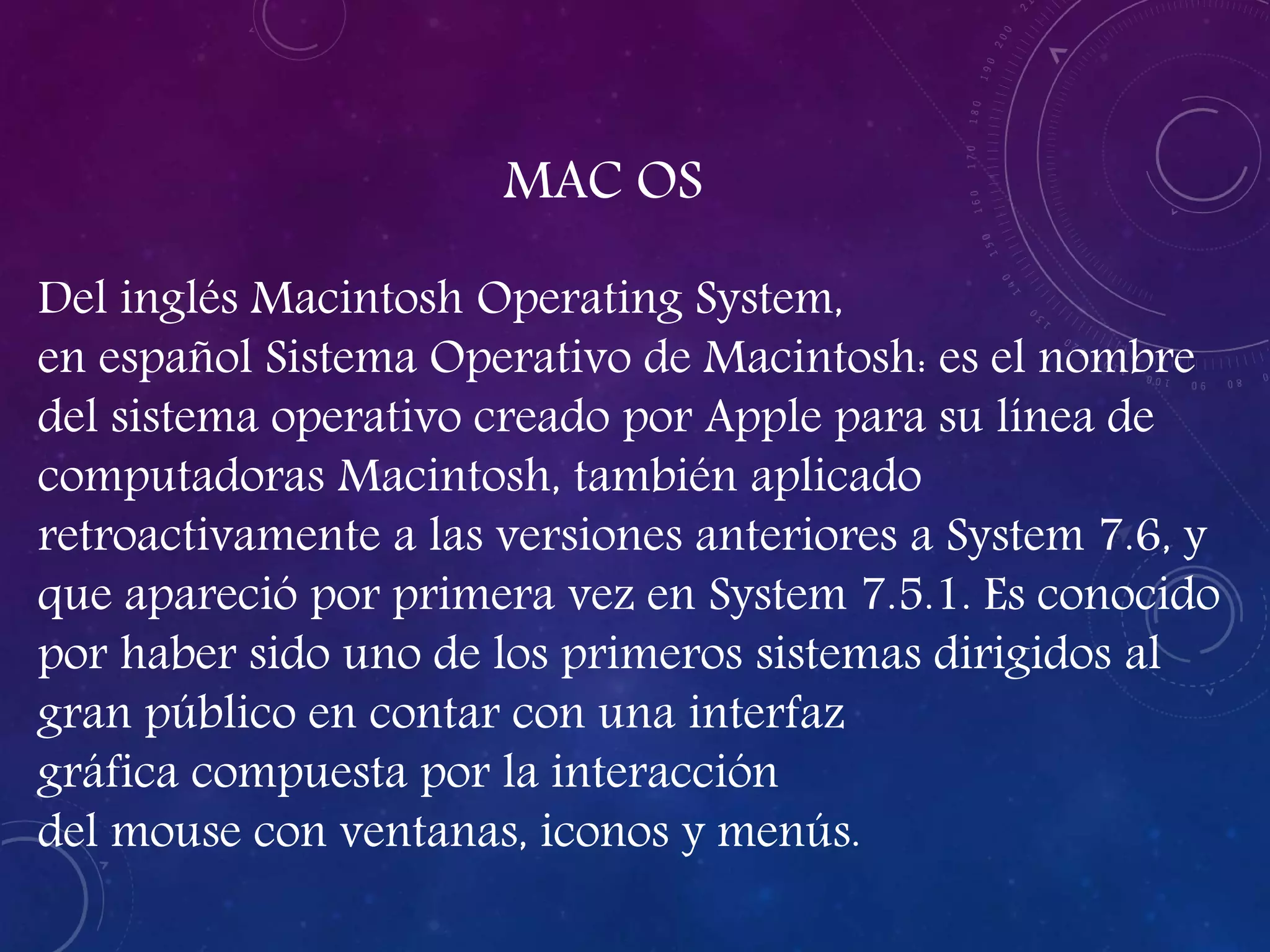MAC OS
Del inglés Macintosh Operating System,
en español Sistema Operativo de Macintosh: es el nombre
del sistema operativo creado por Apple para su línea de
computadoras Macintosh, también aplicado
retroactivamente a las versiones anteriores a System 7.6, y
que apareció por primera vez en System 7.5.1. Es conocido
por haber sido uno de los primeros sistemas dirigidos al
gran público en contar con una interfaz
gráfica compuesta por la interacción
del mouse con ventanas, iconos y menús.
 
