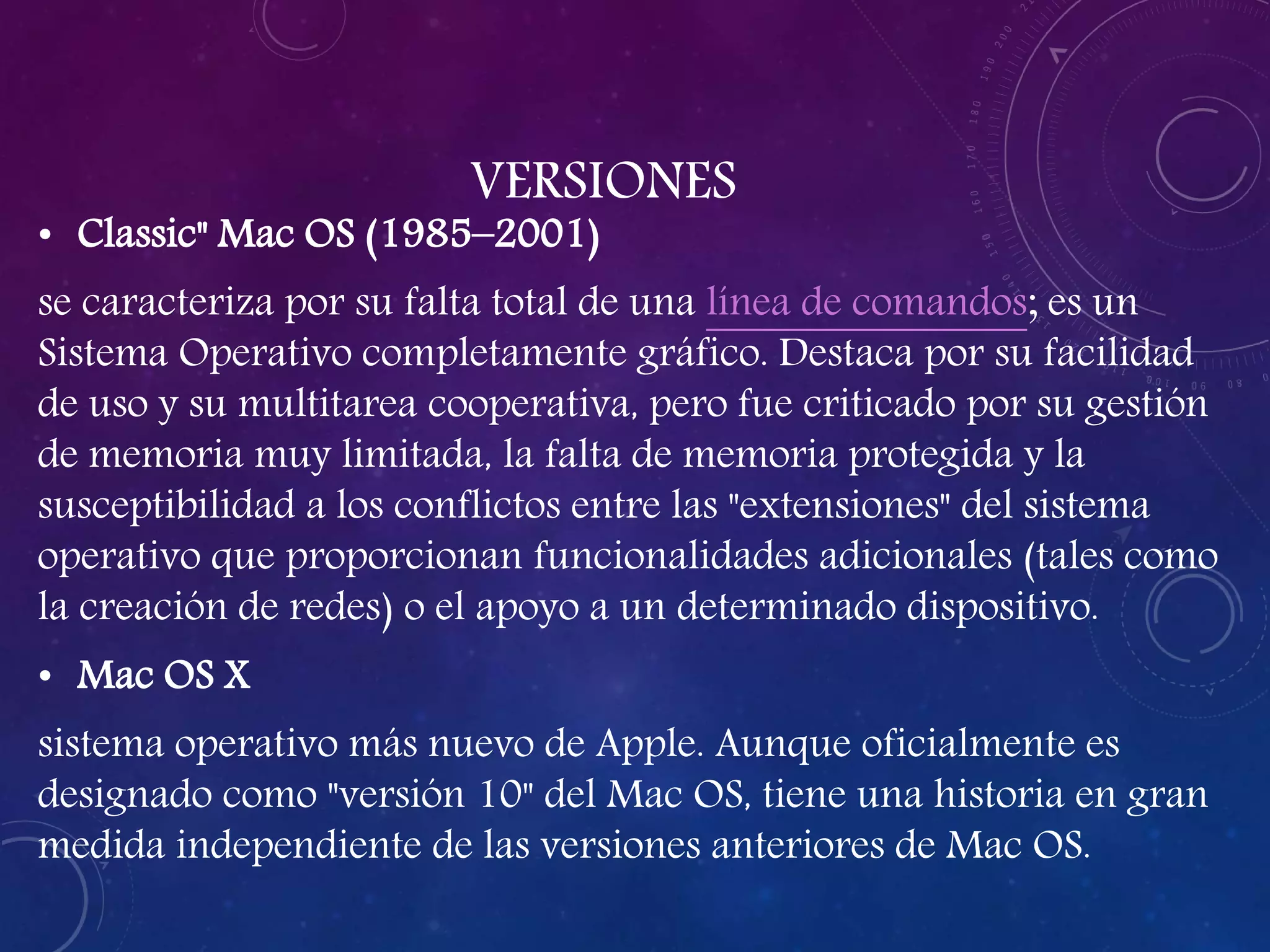 VERSIONES
• Classic" Mac OS (1985–2001)
se caracteriza por su falta total de una línea de comandos; es un
Sistema Operativo completamente gráfico. Destaca por su facilidad
de uso y su multitarea cooperativa, pero fue criticado por su gestión
de memoria muy limitada, la falta de memoria protegida y la
susceptibilidad a los conflictos entre las "extensiones" del sistema
operativo que proporcionan funcionalidades adicionales (tales como
la creación de redes) o el apoyo a un determinado dispositivo.
• Mac OS X
sistema operativo más nuevo de Apple. Aunque oficialmente es
designado como "versión 10" del Mac OS, tiene una historia en gran
medida independiente de las versiones anteriores de Mac OS.
 