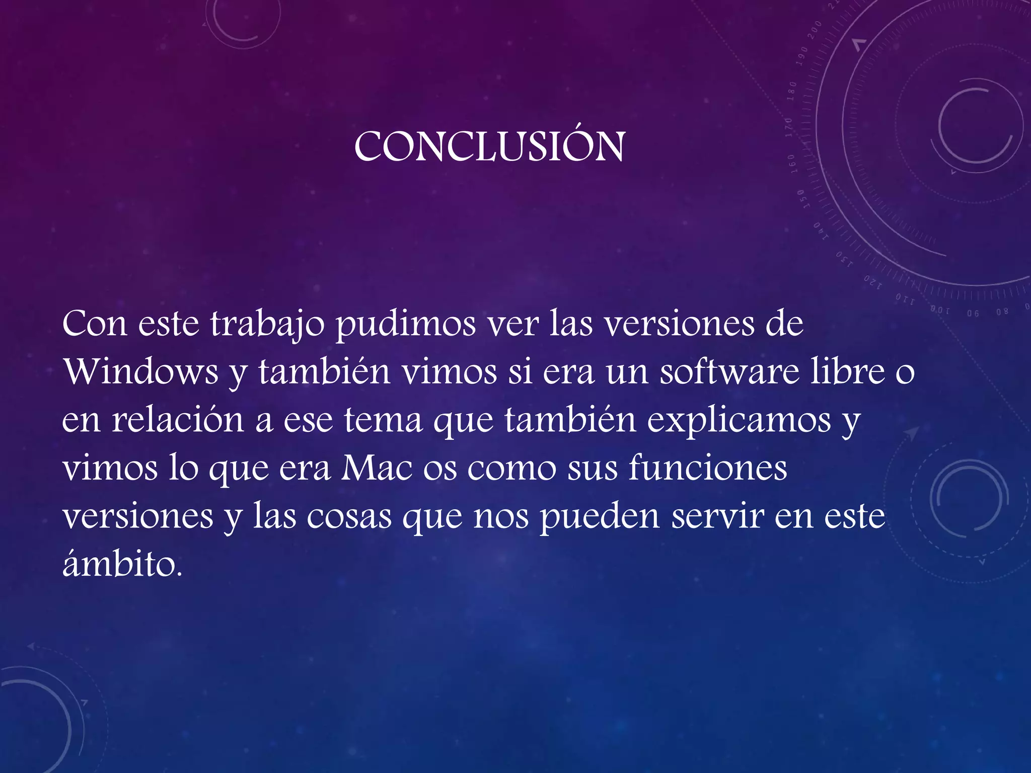 CONCLUSIÓN
Con este trabajo pudimos ver las versiones de
Windows y también vimos si era un software libre o
en relación a ese tema que también explicamos y
vimos lo que era Mac os como sus funciones
versiones y las cosas que nos pueden servir en este
ámbito.
 