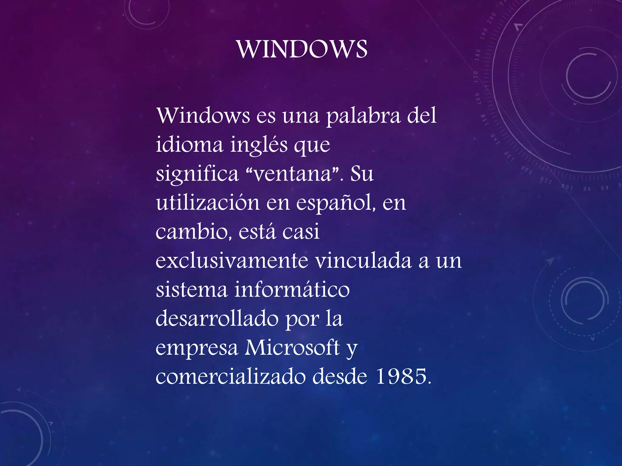 WINDOWS
Windows es una palabra del
idioma inglés que
significa “ventana”. Su
utilización en español, en
cambio, está casi
exclusivamente vinculada a un
sistema informático
desarrollado por la
empresa Microsoft y
comercializado desde 1985.
 
