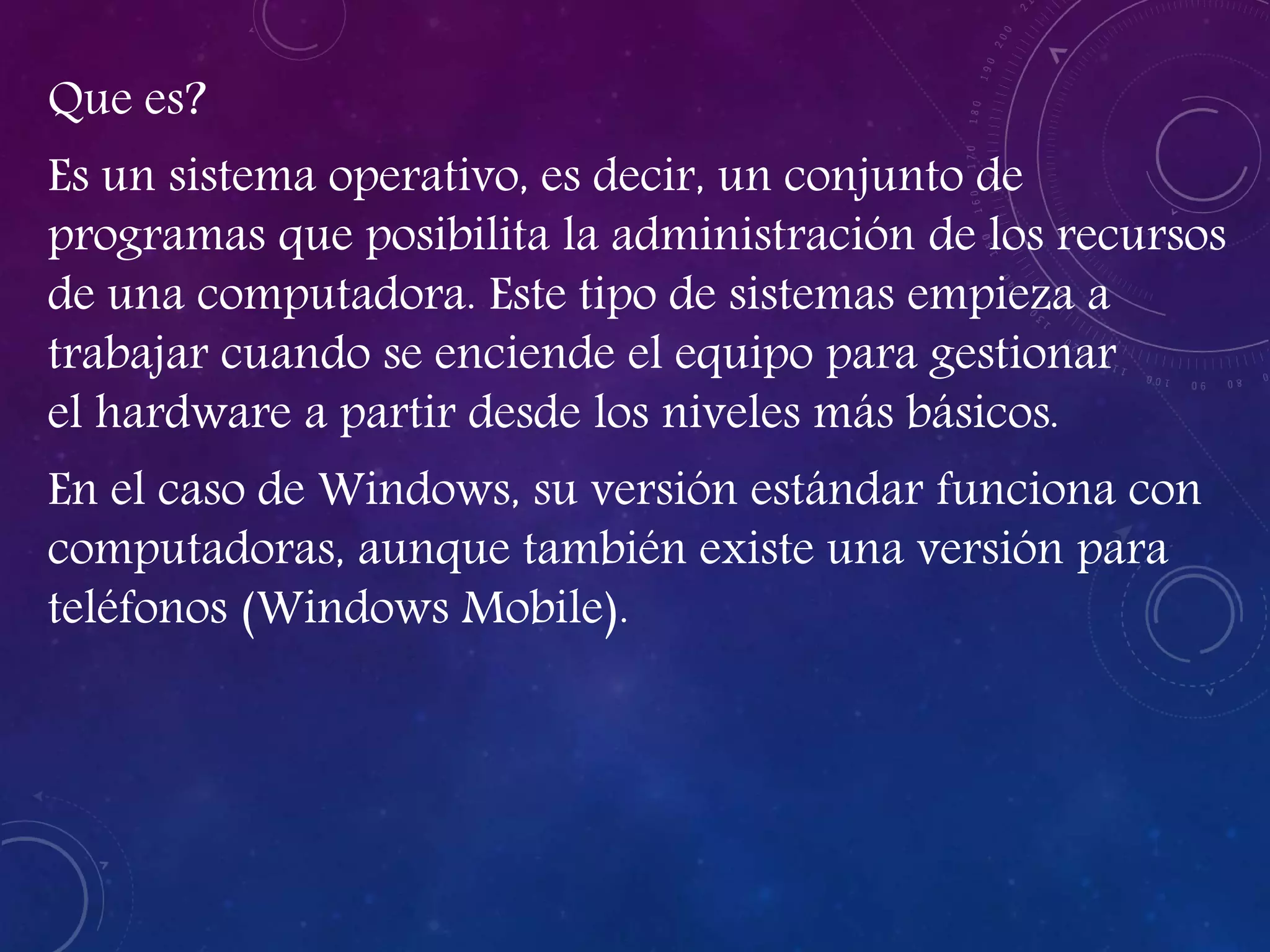 Que es?
Es un sistema operativo, es decir, un conjunto de
programas que posibilita la administración de los recursos
de una computadora. Este tipo de sistemas empieza a
trabajar cuando se enciende el equipo para gestionar
el hardware a partir desde los niveles más básicos.
En el caso de Windows, su versión estándar funciona con
computadoras, aunque también existe una versión para
teléfonos (Windows Mobile).
 