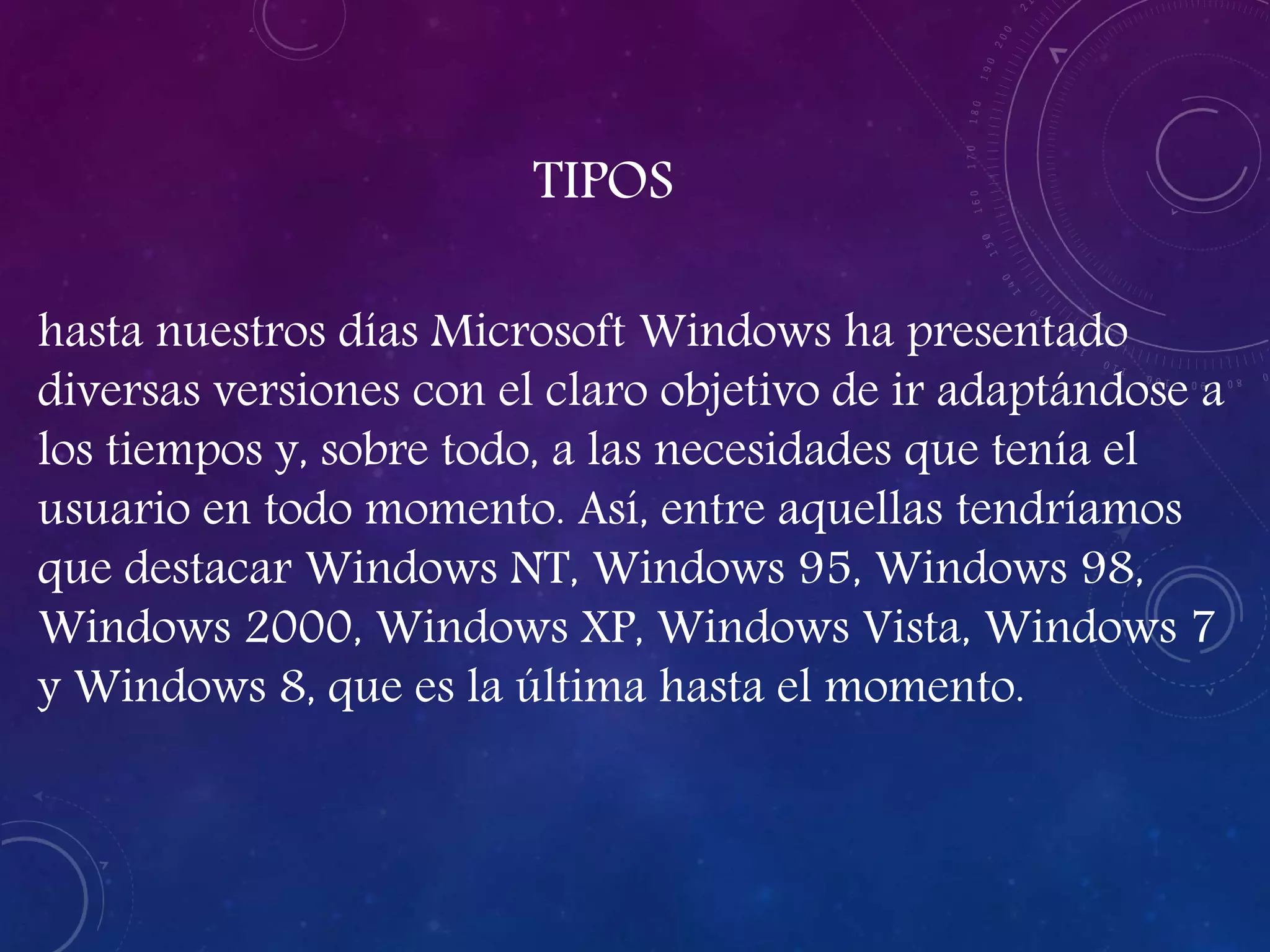 TIPOS
hasta nuestros días Microsoft Windows ha presentado
diversas versiones con el claro objetivo de ir adaptándose a
los tiempos y, sobre todo, a las necesidades que tenía el
usuario en todo momento. Así, entre aquellas tendríamos
que destacar Windows NT, Windows 95, Windows 98,
Windows 2000, Windows XP, Windows Vista, Windows 7
y Windows 8, que es la última hasta el momento.
 