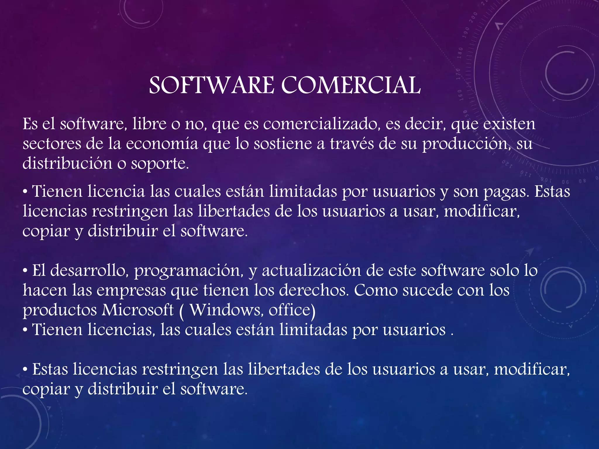SOFTWARE COMERCIAL
Es el software, libre o no, que es comercializado, es decir, que existen
sectores de la economía que lo sostiene a través de su producción, su
distribución o soporte.
• Tienen licencia las cuales están limitadas por usuarios y son pagas. Estas
licencias restringen las libertades de los usuarios a usar, modificar,
copiar y distribuir el software.
• El desarrollo, programación, y actualización de este software solo lo
hacen las empresas que tienen los derechos. Como sucede con los
productos Microsoft ( Windows, office)
• Tienen licencias, las cuales están limitadas por usuarios .
• Estas licencias restringen las libertades de los usuarios a usar, modificar,
copiar y distribuir el software.
 