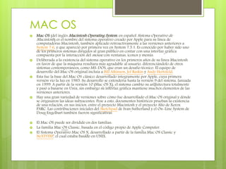 MAC OS
 Mac OS (del inglés Macintosh Operating System, en español Sistema Operativo de
Macintosh) es el nombre del sistema operativo creado por Apple para su línea de
computadoras Macintosh, también aplicado retroactivamente a las versiones anteriores a
System 7.6, y que apareció por primera vez en System 7.5.1. Es conocido por haber sido uno
de los primeros sistemas dirigidos al gran público en contar con una interfaz gráfica
compuesta por la interacción del mouse con ventanas, iconos y menús.
 Deliberada a la existencia del sistema operativo en los primeros años de su línea Macintosh
en favor de que la máquina resultara más agradable al usuario, diferenciándolo de otros
sistemas contemporáneos, como MS-DOS, que eran un desafío técnico. El equipo de
desarrollo del Mac OS original incluía a Bill Atkinson, Jef Raskin y Andy Hertzfeld.
 Esta fue la base del Mac OS clásico, desarrollado íntegramente por Apple, cuya primera
versión vio la luz en 1985. Su desarrollo se extendería hasta la versión 9 del sistema, lanzada
en 1999. A partir de la versión 10 (Mac OS X), el sistema cambio su arquitectura totalmente
y pasó a basarse en Unix, sin embargo su interfaz gráfica mantiene muchos elementos de las
versiones anteriores.
 Hay una gran variedad de versiones sobre cómo fue desarrollado el Mac OS original y dónde
se originaron las ideas subyacentes. Pese a esto, documentos históricos prueban la existencia
de una relación, en sus inicios, entre el proyecto Macintosh y el proyecto Alto de Xerox
PARC. Las contribuciones iniciales del Sketchpad de Ivan Sutherland y el On-Line System de
Doug Engelbart también fueron significativas
 El Mac OS puede ser dividido en dos familias:
 La familia Mac OS Classic, basada en el código propio de Apple Computer.
 El Sistema Operativo Mac OS X, desarrollado a partir de la familia Mac OS Classic y
NeXTSTEP, el cual estaba basado en UNIX.
 